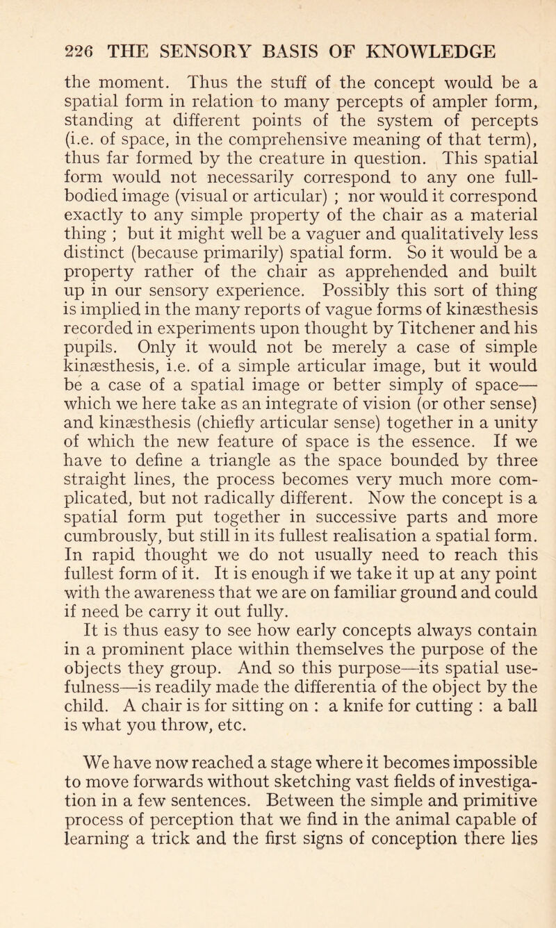 the moment. Thus the stuff of the concept would be a spatial form in relation to many percepts of ampler form, standing at different points of the system of percepts (i.e. of space, in the comprehensive meaning of that term), thus far formed by the creature in question. This spatial form would not necessarily correspond to any one full- bodied image (visual or articular) ; nor would it correspond exactly to any simple property of the chair as a material thing ; but it might well be a vaguer and qualitatively less distinct (because primarily) spatial form. So it would be a property rather of the chair as apprehended and built up in our sensory experience. Possibly this sort of thing is implied in the many reports of vague forms of kinsesthesis recorded in experiments upon thought by Titchener and his pupils. Only it would not be merely a case of simple kinsesthesis, i.e. of a simple articular image, but it would be a case of a spatial image or better simply of space— which we here take as an integrate of vision (or other sense) and kinsesthesis (chiefly articular sense) together in a unity of which the new feature of space is the essence. If we have to define a triangle as the space bounded by three straight lines, the process becomes very much more com¬ plicated, but not radically different. Now the concept is a spatial form put together in successive parts and more cumbrously, but still in its fullest realisation a spatial form. In rapid thought we do not usually need to reach this fullest form of it. It is enough if we take it up at any point with the awareness that we are on familiar ground and could if need be carry it out fully. It is thus easy to see how early concepts always contain in a prominent place within themselves the purpose of the objects they group. And so this purpose—its spatial use¬ fulness—is readily made the differentia of the object by the child. A chair is for sitting on : a knife for cutting : a ball is what you throw, etc. We have now reached a stage where it becomes impossible to move forwards without sketching vast fields of investiga¬ tion in a few sentences. Between the simple and primitive process of perception that we find in the animal capable of learning a trick and the first signs of conception there lies