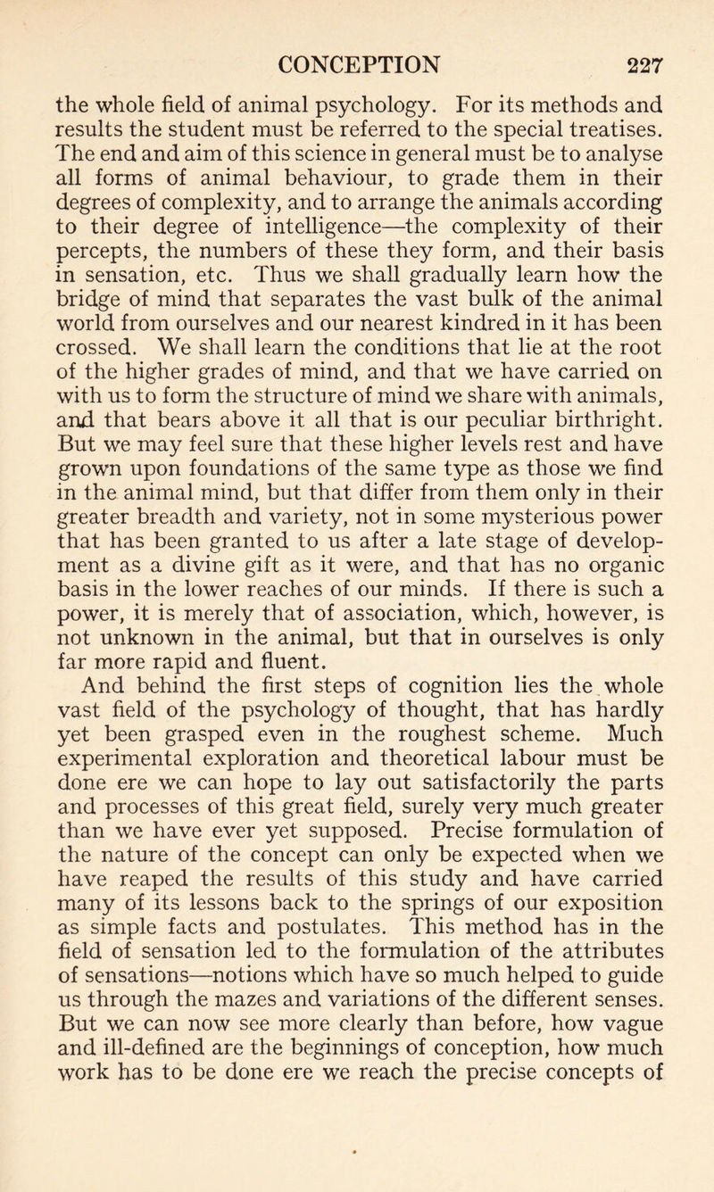 the whole field of animal psychology. For its methods and results the student must be referred to the special treatises. The end and aim of this science in general must be to analyse all forms of animal behaviour, to grade them in their degrees of complexity, and to arrange the animals according to their degree of intelligence—the complexity of their percepts, the numbers of these they form, and their basis in sensation, etc. Thus we shall gradually learn how the bridge of mind that separates the vast bulk of the animal world from ourselves and our nearest kindred in it has been crossed. We shall learn the conditions that lie at the root of the higher grades of mind, and that we have carried on with us to form the structure of mind we share with animals, and that bears above it all that is our peculiar birthright. But we may feel sure that these higher levels rest and have grown upon foundations of the same type as those we find in the animal mind, but that differ from them only in their greater breadth and variety, not in some mysterious power that has been granted to us after a late stage of develop¬ ment as a divine gift as it were, and that has no organic basis in the lower reaches of our minds. If there is such a power, it is merely that of association, which, however, is not unknown in the animal, but that in ourselves is only far more rapid and fluent. And behind the first steps of cognition lies the whole vast field of the psychology of thought, that has hardly yet been grasped even in the roughest scheme. Much experimental exploration and theoretical labour must be done ere we can hope to lay out satisfactorily the parts and processes of this great field, surely very much greater than we have ever yet supposed. Precise formulation of the nature of the concept can only be expected when we have reaped the results of this study and have carried many of its lessons back to the springs of our exposition as simple facts and postulates. This method has in the field of sensation led to the formulation of the attributes of sensations—notions which have so much helped to guide us through the mazes and variations of the different senses. But we can now see more clearly than before, how vague and ill-defined are the beginnings of conception, how much work has to be done ere we reach the precise concepts of