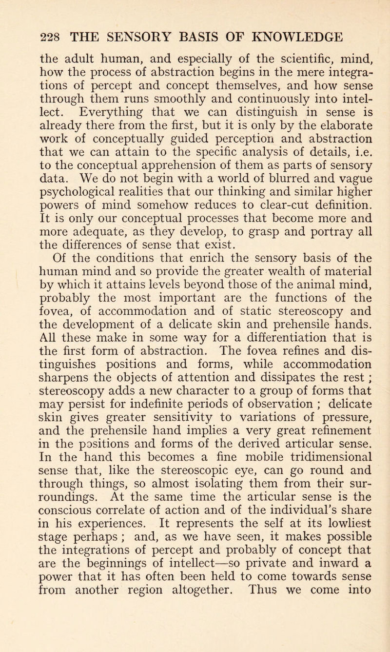 the adult human, and especially of the scientific, mind, how the process of abstraction begins in the mere integra¬ tions of percept and concept themselves, and how sense through them runs smoothly and continuously into intel¬ lect. Everything that we can distinguish in sense is already there from the first, but it is only by the elaborate work of conceptually guided perception and abstraction that we can attain to the specific analysis of details, i.e. to the conceptual apprehension of them as parts of sensory data. We do not begin with a world of blurred and vague psychological realities that our thinking and similar higher powers of mind somehow reduces to clear-cut definition. It is only our conceptual processes that become more and more adequate, as they develop, to grasp and portray all the differences of sense that exist. Of the conditions that enrich the sensory basis of the human mind and so provide the greater wealth of material by which it attains levels beyond those of the animal mind, probably the most important are the functions of the fovea, of accommodation and of static stereoscopy and the development of a delicate skin and prehensile hands. All these make in some way for a differentiation that is the first form of abstraction. The fovea refines and dis¬ tinguishes positions and forms, while accommodation sharpens the objects of attention and dissipates the rest; stereoscopy adds a new character to a group of forms that may persist for indefinite periods of observation ; delicate skin gives greater sensitivity to variations of pressure, and the prehensile hand implies a very great refinement in the positions and forms of the derived articular sense. In the hand this becomes a fine mobile tridimensional sense that, like the stereoscopic eye, can go round and through things, so almost isolating them from their sur¬ roundings. At the same time the articular sense is the conscious correlate of action and of the individual’s share in his experiences. It represents the self at its lowliest stage perhaps ; and, as we have seen, it makes possible the integrations of percept and probably of concept that are the beginnings of intellect—so private and inward a power that it has often been held to come towards sense from another region altogether. Thus we come into