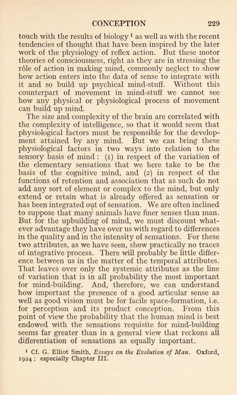 touch with the results of biology 1 as well as with the recent tendencies of thought that have been inspired by the later work of the physiology of reflex action. But these motor theories of consciousness, right as they are in stressing the role of action in making mind, commonly neglect to show how action enters into the data of sense to integrate with it and so build up psychical mind-stuff. Without this counterpart of movement in mind-stuff we cannot see how any physical or physiological process of movement can build up mind. The size and complexity of the brain are correlated with the complexity of intelligence, so that it would seem that physiological factors must be responsible for the develop¬ ment attained by any mind. But we can bring these physiological factors in two ways into relation to the sensory basis of mind : (i) in respect of the variation of the elementary sensations that we here take to be the basis of the cognitive mind, and (2) in respect of the functions of retention and association that as such do not add any sort of element or complex to the mind, but only extend or retain what is already offered as sensation or has been integrated out of sensation. We are often inclined to suppose that many animals have finer senses than man. But for the upbuilding of mind, we must discount what¬ ever advantage they have over us with regard to differences in the quality and in the intensity of sensations. For these two attributes, as we have seen, show practically no traces of integrative process. There will probably be little differ¬ ence between us in the matter of the temporal attributes. That leaves over only the systemic attributes as the line of variation that is in all probability the most important for mind-building. And, therefore, we can understand how important the presence of a good articular sense as well as good vision must be for facile space-formation, i.e. for perception and its product conception. From this point of view the probability that the human mind is best endowed with the sensations requisite for mind-building seems far greater than in a general view that reckons all differentiation of sensations as equally important. 1 Cf. G. Elliot Smith, Essays on the Evolution of Man. Oxford, 1924 ; especially Chapter III.