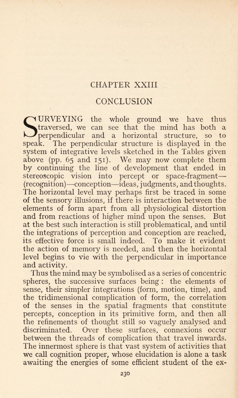 CHAPTER XXIII CONCLUSION SURVEYING the whole ground we have thus traversed, we can see that the mind has both a perpendicular and a horizontal structure, so to speak. The perpendicular structure is displayed in the system of integrative levels sketched in the Tables given above (pp. 65 and 151). We may now complete them by continuing the line of development that ended in stereoscopic vision into percept or space-fragment— (recognition)—conception—ideas, judgments, and thoughts. The horizontal level may perhaps first be traced in some of the sensory illusions, if there is interaction between the elements of form apart from all physiological distortion and from reactions of higher mind upon the senses. But at the best such interaction is still problematical, and until the integrations of perception and conception are reached, its effective force is small indeed. To make it evident the action of memory is needed, and then the horizontal level begins to vie with the perpendicular in importance and activity. Thus the mind may be symbolised as a series of concentric spheres, the successive surfaces being : the elements of sense, their simpler integrations (form, motion, time), and the tridimensional complication of form, the correlation of the senses in the spatial fragments that constitute percepts, conception in its primitive form, and then all the refinements of thought still so vaguely analysed and discriminated. Over these surfaces, connexions occur between the threads of complication that travel inwards. The innermost sphere is that vast system of activities that we call cognition proper, whose elucidation is alone a task awaiting the energies of some efficient student of the ex-