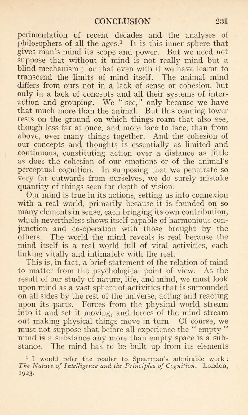 perimentation of recent decades and the analyses of philosophers of all the ages.1 It is this inner sphere that gives man’s mind its scope and power. But we need not suppose that without it mind is not really mind but a blind mechanism ; or that even with it we have learnt to transcend the limits of mind itself. The animal mind differs from ours not in a lack of sense or cohesion, but only in a lack of concepts and all their systems of inter¬ action and grouping. We “ see,” only because we have that much more than the animal. But this conning tower rests on the ground on which things roam that also see, though less far at once, and more face to face, than from above, over many things together. And the cohesion of our concepts and thoughts is essentially as limited and continuous, constituting action over a distance as little as does the cohesion of our emotions or of the animal’s perceptual cognition. In supposing that we penetrate so very far outwards from ourselves, we do surely mistake quantity of things seen for depth of vision. Our mind is true in its actions, setting us into connexion with a real world, primarily because it is founded on so many elements in sense, each bringing its own contribution, which nevertheless shows itself capable of harmonious con¬ junction and co-operation with those brought by the others. The world the mind reveals is real because the mind itself is a real world full of vital activities, each linking vitally and intimately with the rest. This is, in fact, a brief statement of the relation of mind to matter from the psychological point of view. As the result of our study of nature, life, and mind, we must look upon mind as a vast sphere of activities that is surrounded on all sides by the rest of the universe, acting and reacting upon its parts. Forces from the physical world stream into it and set it moving, and forces of the mind stream out making physical things move in turn. Of course, we must not suppose that before all experience the “ empty ” mind is a substance any more than empty space is a sub¬ stance. The mind has to be built up from its elements 1 I would refer the reader to Spearman’s admirable work : The Nature of Intelligence and the Principles of Cognition. London, 1923.