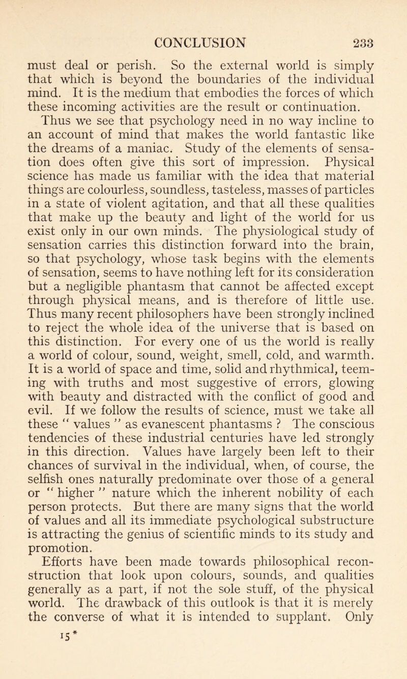 must deal or perish. So the external world is simply that which is beyond the boundaries of the individual mind. It is the medium that embodies the forces of which these incoming activities are the result or continuation. Thus we see that psychology need in no way incline to an account of mind that makes the world fantastic like the dreams of a maniac. Study of the elements of sensa¬ tion does often give this sort of impression. Physical science has made us familiar with the idea that material things are colourless, soundless, tasteless, masses of particles in a state of violent agitation, and that all these qualities that make up the beauty and light of the world for us exist only in our own minds. The physiological study of sensation carries this distinction forward into the brain, so that psychology, whose task begins with the elements of sensation, seems to have nothing left for its consideration but a negligible phantasm that cannot be affected except through physical means, and is therefore of little use. Thus many recent philosophers have been strongly inclined to reject the whole idea of the universe that is based on this distinction. For every one of us the world is really a world of colour, sound, weight, smell, cold, and warmth. It is a world of space and time, solid and rhythmical, teem¬ ing with truths and most suggestive of errors, glowing with beauty and distracted with the conflict of good and evil. If we follow the results of science, must we take all these “ values ” as evanescent phantasms ? The conscious tendencies of these industrial centuries have led strongly in this direction. Values have largely been left to their chances of survival in the individual, when, of course, the selfish ones naturally predominate over those of a general or “ higher ” nature which the inherent nobility of each person protects. But there are many signs that the world of values and all its immediate psychological substructure is attracting the genius of scientific minds to its study and promotion. Efforts have been made towards philosophical recon™ struction that look upon colours, sounds, and qualities generally as a part, if not the sole stuff, of the physical world. The drawback of this outlook is that it is merely the converse of what it is intended to supplant. Only 15*
