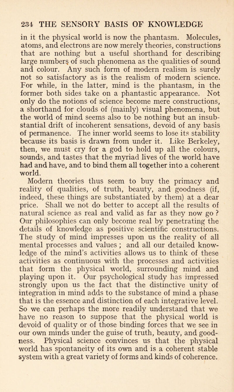 in it the physical world is now the phantasm. Molecules, atoms, and electrons are now merely theories, constructions that are nothing but a useful shorthand for describing large number^ of such phenomena as the qualities of sound and colour. Any such form of modern realism is surely not so satisfactory as is the realism of modern science. For while, in the latter, mind is the phantasm, in the former both sides take on a phantastic appearance. Not only do the notions of science become mere constructions, a shorthand for clouds of (mainly) visual phenomena, but the world of mind seems also to be nothing but an insub¬ stantial drift of incoherent sensations, devoid of any basis of permanence. The inner world seems to lose its stability because its basis is drawn from under it. Like Berkeley, then, we must cry for a god to hold up all the colours, sounds, and tastes that the myriad lives of the world have had and have, and to bind them all together into a coherent world. Modern theories thus seem to buy the primacy and reality of qualities, of truth, beauty, and goodness (if, indeed, these things are substantiated by them) at a dear price. Shall we not do better to accept all the results of natural science as real and valid as far as they now go ? Our philosophies can only become real by penetrating the details of knowledge as positive scientific constructions. The study of mind impresses upon us the reality of all mental processes and values ; and all our detailed know¬ ledge of the mind’s activities allows us to think of these activities as continuous with the processes and activities that form the physical world, surrounding mind and playing upon it. Our psychological study has impressed strongly upon us the fact that the distinctive unity of integration in mind adds to the substance of mind a phase that is the essence and distinction of each integrative level. So we can perhaps the more readily understand that we have no reason to suppose that the physical world is devoid of quality or of those binding forces that we see in our own minds under the guise of truth, beauty, and good¬ ness. Physical science convinces us that the physical world has spontaneity of its own and is a coherent stable system with a great variety of forms and kinds of coherence.