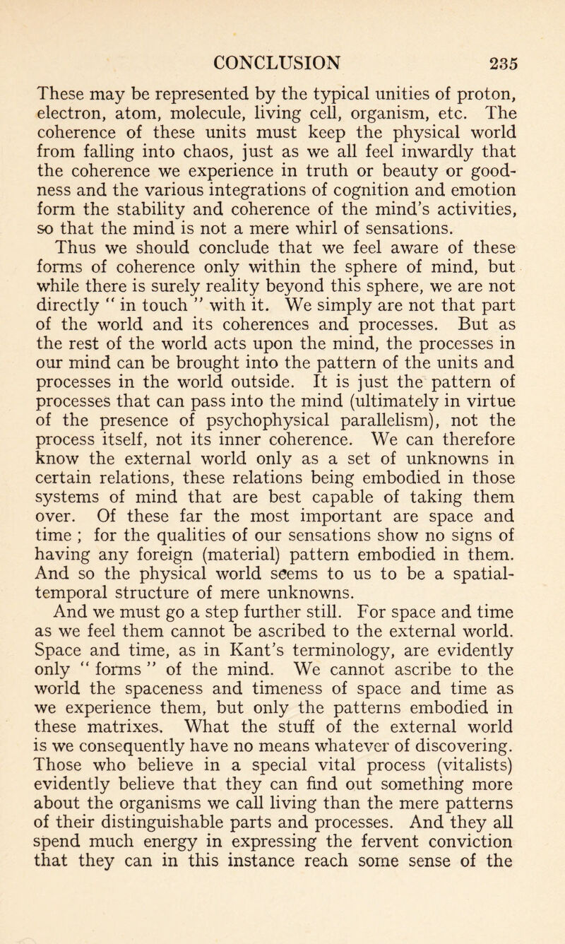 These may be represented by the typical unities of proton, electron, atom, molecule, living cell, organism, etc. The coherence of these units must keep the physical world from falling into chaos, just as we all feel inwardly that the coherence we experience in truth or beauty or good¬ ness and the various integrations of cognition and emotion form the stability and coherence of the mind’s activities, so that the mind is not a mere whirl of sensations. Thus we should conclude that we feel aware of these forms of coherence only within the sphere of mind, but while there is surely reality beyond this sphere, we are not directly “ in touch ” with it. We simply are not that part of the world and its coherences and processes. But as the rest of the world acts upon the mind, the processes in our mind can be brought into the pattern of the units and processes in the world outside. It is just the pattern of processes that can pass into the mind (ultimately in virtue of the presence of psychophysical parallelism), not the process itself, not its inner coherence. We can therefore know the external world only as a set of unknowns in certain relations, these relations being embodied in those systems of mind that are best capable of taking them over. Of these far the most important are space and time ; for the qualities of our sensations show no signs of having any foreign (material) pattern embodied in them. And so the physical world seems to us to be a spatial- temporal structure of mere unknowns. And we must go a step further still. For space and time as we feel them cannot be ascribed to the external world. Space and time, as in Kant’s terminology, are evidently only “ forms ” of the mind. We cannot ascribe to the world the spaceness and timeness of space and time as we experience them, but only the patterns embodied in these matrixes. What the stuff of the external world is we consequently have no means whatever of discovering. Those who believe in a special vital process (vitalists) evidently believe that they can find out something more about the organisms we call living than the mere patterns of their distinguishable parts and processes. And they all spend much energy in expressing the fervent conviction that they can in this instance reach some sense of the