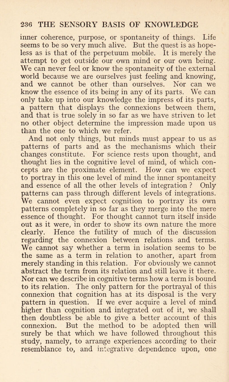 inner coherence, purpose, or spontaneity of things. Life seems to be so very much alive. But the quest is as hope¬ less as is that of the perpetuum mobile. It is merely the attempt to get outside our own mind or our own being. We can never feel or know the spontaneity of the external world because we are ourselves just feeling and knowing, and we cannot be other than ourselves. Nor can we know the essence of its being in any of its parts. We can only take up into our knowledge the impress of its parts, a pattern that displays the connexions between them, and that is true solely in so far as we have striven to let no other object determine the impression made upon us than the one to which we refer. And not only things, but minds must appear to us as patterns of parts and as the mechanisms which their changes constitute. For science rests upon thought, and thought lies in the cognitive level of mind, of which con¬ cepts are the proximate element. How can we expect to portray in this one level of mind the inner spontaneity and essence of all the other levels of integration ? Only patterns can pass through different levels of integrations. We cannot even expect cognition to portray its own patterns completely in so far as they merge into the mere essence of thought. For thought cannot turn itself inside out as it were, in order to show its own nature the more clearly. Hence the futility of much of the discussion regarding the connexion between relations and terms. We cannot say whether a term in isolation seems to be the same as a term in relation to another, apart from merely standing in this relation. For obviously we cannot abstract the term from its relation and still leave it there. Nor can we describe in cognitive terms how a term is bound to its relation. The only pattern for the portrayal of this connexion that cognition has at its disposal is the very pattern in question. If we ever acquire a level of mind higher than cognition and integrated out of it, we shall then doubtless be able to give a better account of this connexion. But the method to be adopted then will surely be that which we have followed throughout this study, namely, to arrange experiences according to their resemblance to, and integrative dependence upon, one