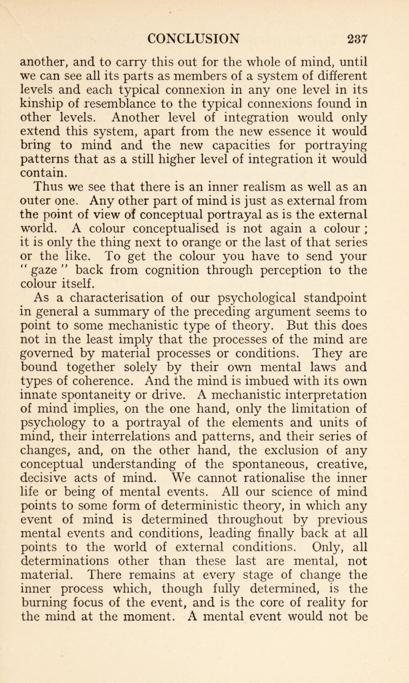 another, and to carry this out for the whole of mind, until we can see all its parts as members of a system of different levels and each typical connexion in any one level in its kinship of resemblance to the typical connexions found in other levels. Another level of integration would only extend this system, apart from the new essence it would bring to mind and the new capacities for portraying patterns that as a still higher level of integration it would contain. Thus we see that there is an inner realism as well as an outer one. Any other part of mind is just as external from the point of view of conceptual portrayal as is the external world. A colour conceptualised is not again a colour ; it is only the thing next to orange or the last of that series or the like. To get the colour you have to send your “ gaze ” back from cognition through perception to the colour itself. As a characterisation of our psychological standpoint in general a summary of the preceding argument seems to point to some mechanistic type of theory. But this does not in the least imply that the processes of the mind are governed by material processes or conditions. They are bound together solely by their own mental laws and types of coherence. And the mind is imbued with its own innate spontaneity or drive. A mechanistic interpretation of mind implies, on the one hand, only the limitation of psychology to a portrayal of the elements and units of mind, their interrelations and patterns, and their series of changes, and, on the other hand, the exclusion of any conceptual understanding of the spontaneous, creative, decisive acts of mind. We cannot rationalise the inner life or being of mental events. All our science of mind points to some form of deterministic theory, in which any event of mind is determined throughout by previous mental events and conditions, leading finally back at all points to the world of external conditions. Only, all determinations other than these last are mental, not material. There remains at every stage of change the inner process which, though fully determined, is the burning focus of the event, and is the core of reality for the mind at the moment. A mental event would not be