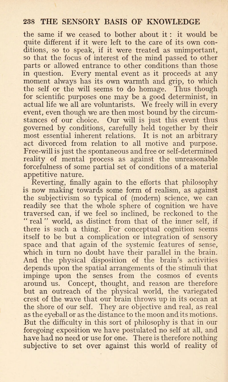 the same if we ceased to bother about it : it would be quite different if it were left to the care of its own con¬ ditions, so to speak, if it were treated as unimportant, so that the focus of interest of the mind passed to other parts or allowed entrance to other conditions than those in question. Every mental event as it proceeds at any moment always has its own warmth and grip, to which the self or the will seems to do homage. Thus though for scientific purposes one may be a good determinist, in actual life we all are voluntarists. We freely will in every event, even though we are then most bound by the circum¬ stances of our choice. Our will is just this event thus governed by conditions, carefully held together by their most essential inherent relations. It is not an arbitrary act divorced from relation to all motive and purpose. Free-will is just the spontaneous and free or self-determined reality of mental process as against the unreasonable forcefulness of some partial set of conditions of a material appetitive nature. Reverting, finally again to the efforts that philosophy is now making towards some form of realism, as against the subjectivism so typical of (modern) science, we can readily see that the whole sphere of cognition we have traversed can, if we feel so inclined, be reckoned to the “ real ” world, as distinct from that of the inner self, if there is such a thing. For conceptual cognition seems itself to be but a complication or integration of sensory space and that again of the systemic features of sense, which in turn no doubt have their parallel in the brain. And the physical disposition of the brain’s activities depends upon the spatial arrangements of the stimuli that impinge upon the senses from the cosmos of events around us. Concept, thought, and reason are therefore but an outreach of the physical world, the variegated crest of the wave that our brain throws up in its ocean at the shore of our self. They are objective and real, as real as the eyeball or as the distance to the moon and its motions. But the difficulty in this sort of philosophy is that in our foregoing exposition we have postulated no self at all, and have had no need or use for one. There is therefore nothing subjective to set over against this world of reality of