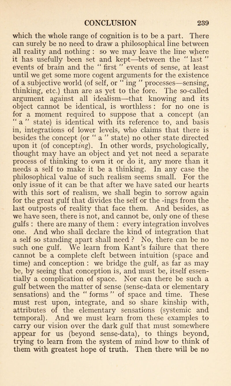 which the whole range of cognition is to be a part. There can surely be no need to draw a philosophical line between all reality and nothing : so we may leave the line where it has usefully been set and kept—between the ” last ” events of brain and the “ first ” events of sense, at least until we get some more cogent arguments for the existence of a subjective world (of self, or “ ing ” processes—sensing, thinking, etc.) than are as yet to the fore. The so-called argument against all idealism—that knowing and its object cannot be identical, is worthless : for no one is for a moment required to suppose that a concept (an “ a ” state) is identical with its reference to, and basis in, integrations of lower levels, who claims that there is besides the concept (or “ a ” state) no other state directed upon it (of conceptwg). In other words, psychologically, thought may have an object and yet not need a separate process of thinking to own it or do it, any more than it needs a self to make it be a thinking. In any case the philosophical value of such realism seems small. For the only issue of it can be that after we have sated our hearts with this sort of realism, we shall begin to sorrow again for the great gulf that divides the self or the -ings from the last outposts of reality that face them. And besides, as we have seen, there is not, and cannot be, only one of these gulfs : there are many of them : every integration involves one. And who shall declare the kind of integration that a self so standing apart shall need ? No, there can be no such one gulf. We learn from Kant’s failure that there cannot be a complete cleft between intuition (space and time) and conception : we bridge the gulf, as far as may be, by seeing that conception is, and must be, itself essen¬ tially a complication of space. Nor can there be such a gulf between the matter of sense (sense-data or elementary sensations) and the “ forms ” of space and time. These must rest upon, integrate, and so share kinship with, attributes of the elementary sensations (systemic and temporal). And we must learn from these examples to carry our vision over the dark gulf that must somewhere appear for us (beyond sense-data), to things beyond, trying to learn from the system of mind how to think of them with greatest hope of truth. Then there will be no