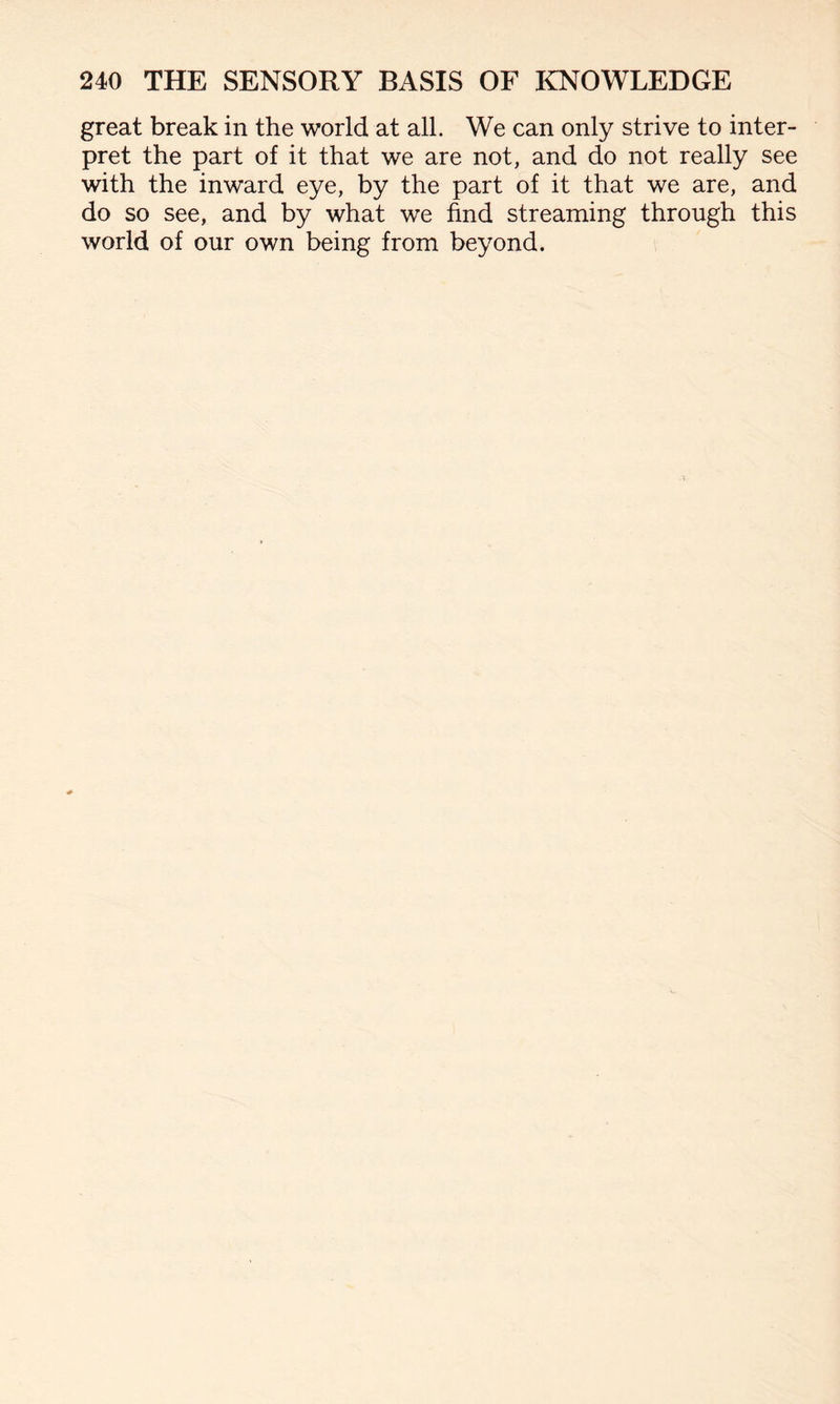 great break in the world at all. We can only strive to inter¬ pret the part of it that we are not, and do not really see with the inward eye, by the part of it that we are, and do so see, and by what we find streaming through this world of our own being from beyond.