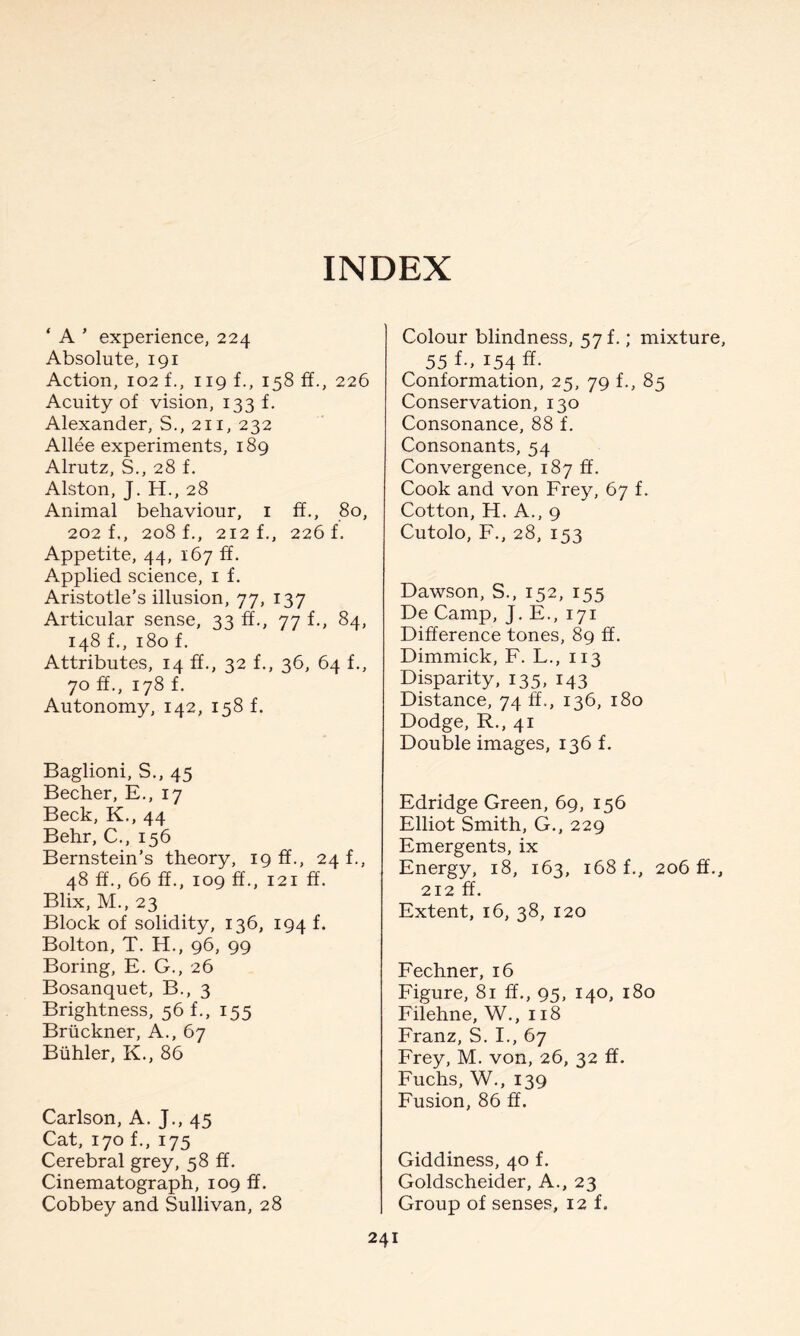 INDEX ‘ A ' experience, 224 Absolute, 191 Action, 102 f., 119 f., 158 ff., 226 Acuity of vision, 133 f. Alexander, S., 211, 232 Allee experiments, 189 Alrutz, S., 28 f. Alston, J. H., 28 Animal behaviour, 1 ff., 80, 202 f., 208 f., 212 f., 226 f. Appetite, 44, 167 ff. Applied science, 1 f. Aristotle’s illusion, 77, 137 Articular sense, 33 ff., 77 f., 84, 148 f., 180 f. Attributes, 14 ff., 32 f., 36, 64 f., 70 ff., 178 f. Autonomy, 142, 158 f. Baglioni, S., 45 Becher, E., 17 Beck, K., 44 Behr, C., 156 Bernstein’s theory, 19 ff., 24 f., 48 ff., 66 ff., 109 ff., 121 ff. Blix, M., 23 Block of solidity, 136, 194 f. Bolton, T. H., 96, 99 Boring, E. G., 26 Bosanquet, B., 3 Brightness, 56 f., 155 Bruckner, A., 67 Biihler, K., 86 Carlson, A. J., 45 Cat, 170 f., 175 Cerebral grey, 58 ff. Cinematograph, 109 ff. Cobbey and Sullivan, 28 Colour blindness, 57 f.; mixture, 55 f., 154 ff. Conformation, 25, 79 f., 85 Conservation, 130 Consonance, 88 f. Consonants, 54 Convergence, 187 ff. Cook and von Frey, 67 f. Cotton, H. A., 9 Cutolo, F., 28, 153 Dawson, S., 152, 155 De Camp, J. E., 171 Difference tones, 89 ff. Dimmick, F. L., 113 Disparity, 135, 143 Distance, 74 ff., 136, 180 Dodge, R., 41 Double images, 136 f. Edridge Green, 69, 156 Elliot Smith, G., 229 Emergents, ix Energy, 18, 163, 168 f., 206 ff., 212 ff. Extent, 16, 38, 120 Fechner, 16 Figure, 81 ff., 95, 140, 180 Filehne, W., 118 Franz, S. I., 67 Frey, M. von, 26, 32 ff. Fuchs, W., 139 Fusion, 86 ff. Giddiness, 40 f. Goldscheider, A., 23 Group of senses, 12 f. 24!