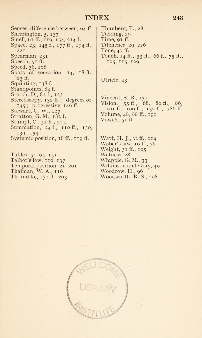 Senses, difference between, 64 ff. Sherrington, 5, 137 Smell, 61 ff., 119, 154, 214 f. Space, 23, 145 f., 177 ff., 194^ 221 Spearman, 231 Speech, 51 ff. Speed, 38, 108 Spots of sensation, 14, 18 ff., 23 ff. Squinting, 138 f. Standpoints, 84 f. Starch, D., 82 f., 123 Stereoscopy, 132 ff. ; degrees of, 145 ; progressive, 146 ff. Stewart, G. W., 127 Stratton, G. M., 182 f. Stumpf, C., 51 ff., 90 f. Summation, 24 f., noff., 130, 139, 154 Systemic position, 18 ff., 119 ff. Tables, 54, 65, 151 Talbot’s law, no, 137 Temporal position, 21, 201 Thalman, W. A., 116 Thorndike, 170 ff., 203 Thunberg, T., 28 Tickling, 29 Time, 91 ff. Titchener, 29, 226 Tone, 47 ff. Touch, 14 ff., 33 ff., 66 f., 75 ff., 105, 115, 129 Utricle, 43 Vincent, S. B., 171 Vision, 55 ff., 68, 80 if., 86, 101 ff., 109 ff., 132 ff., 186 ff. Volume, 48, 88 ff., 191 Vowels, 51 ff. Watt, H. J., vi ff., 114 Weber’s law, 16 ff., 76 Weight, 31 ff., 105 Wetness, 28 Whipple, G. M., 33 Wilkinson and Gray, 49 Woodrow, H., 96 Woodworth, R. S., 208