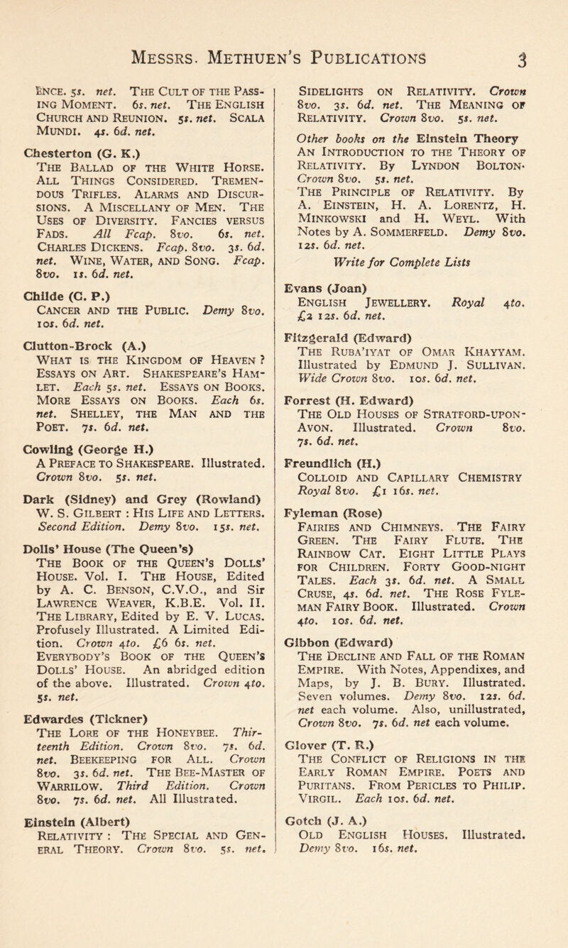 Ence. 5$. net. The Cult of the Pass¬ ing Moment. 6s. net. The English Church and Reunion, ss. net. Scala Mundi. 4s. 6d. net. Chesterton (G. K.) The Ballad of the White Horse. All Things Considered. Tremen¬ dous Trifles. Alarms and Discur- sions. A Miscellany of Men. The Uses of Diversity. Fancies versus Fads. All Fcap. 8 vo. 6s. net. Charles Dickens. Fcap. 8vo. 3s. 6d. net. Wine, Water, and Song. Fcap. 8i;o. is. 6d. net. Childe (C. P.) Cancer and the Public. Demy 8vo. 1 os. 6d. net. Clutton-Brock (A.) What is the Kingdom of Heaven ? Essays on Art. Shakespeare’s Ham¬ let. Each 5s. net. Essays on Books. More Essays on Books. Each 6s. net. Shelley, the Man and the Poet. 7s. 6d. net. Cowling (George H.) A Preface to Shakespeare. Illustrated. Crown 8vo. 5s. net. Dark (Sidney) and Grey (Rowland) W. S. Gilbert : His Life and Letters. Second Edition. Demy 8vo. 15s. net. Dolls’ House (The Queen’s) The Book of the Queen’s Dolls’ House. Vol. I. The House, Edited by A. C. Benson, C.V.O., and Sir Lawrence Weaver, K.B.E. Vol. II. The Library, Edited by E. V. Lucas. Profusely Illustrated. A Limited Edi¬ tion. Crown 4-to. £6 6s. net. Everybody’s Book of the Queen’s Dolls’ HOUSE. An abridged edition of the above. Illustrated. Crown 4to. Ss. net. Edwardes (Tickner) The Lore of the Honeybee. Thir¬ teenth Edition. Crown 8v o. 7 s. 6 d. net. Beekeeping for All. Crown 8vo. 3s. 6d. net. The Bee-Master of WARRILOW. Third Edition. Croivn 8vo. 7s. 6d. net. All Illustrated. Einstein (Albert) Relativity : The Special and Gen¬ eral Theory. Crown 8vo. st- net. Sidelights on Relativity. Crown 8vo. 3s. 6d. net. The Meaning of Relativity. Crown 8vo. ss. net. Other books on the Einstein Theory An Introduction to the Theory of Relativity. By Lyndon Bolton- Crown 8vo. 5s. net. The Principle of Relativity. By A. Einstein, H. A. Lorentz, H. Minkowski and H. Weyl. With Notes by A. Sommerfeld. Demy Suo. 12$. 6d. net. Write for Complete Lists Evans (Joan) English Jewellery. Royal 4to, £2 12$. 6d. net. Fitzgerald (Edward) The Ruba’iyat of Omar Khayyam. Illustrated by Edmund J. Sullivan. Wide Crozvn 8vo. 10$. 6d. net, Forrest (H. Edward) The Old Houses of Stratford-upon- Avon. Illustrated. Crown 8 to. 7$. 6d. net. Freundlich (H.) Colloid and Capillary Chemistry Royal 8ro. £1 16$. net. Fyleman (Rose) Fairies and Chimneys. The Fairy Green. The Fairy Flute. The Rainbow Cat. Eight Little Plays for Children. Forty Good-night Tales. Each 3$. 6d. net. A Small Cruse, 4$. 6d. net. The Rose Fyle¬ man Fairy Book. Illustrated. Crown 4to. 10$. 6d. net. Gibbon (Edward) The Decline and Fall of the Roman Empire. With Notes, Appendixes, and Maps, by J. B. Bury. Illustrated. Seven volumes. Demy 8vo. 12$. 6d. net each volume. Also, unillustrated, Crozvn 8vo. 7$. 6d. net each volume. Glover (T. R.) The Conflict of Religions in the Early Roman Empire. Poets and Puritans. From Pericles to Philip. Virgil. Each 10$. 6d. net. Gotch (J. A.) Old English Houses. Illustrated. Demy 8vo. 16$. net.