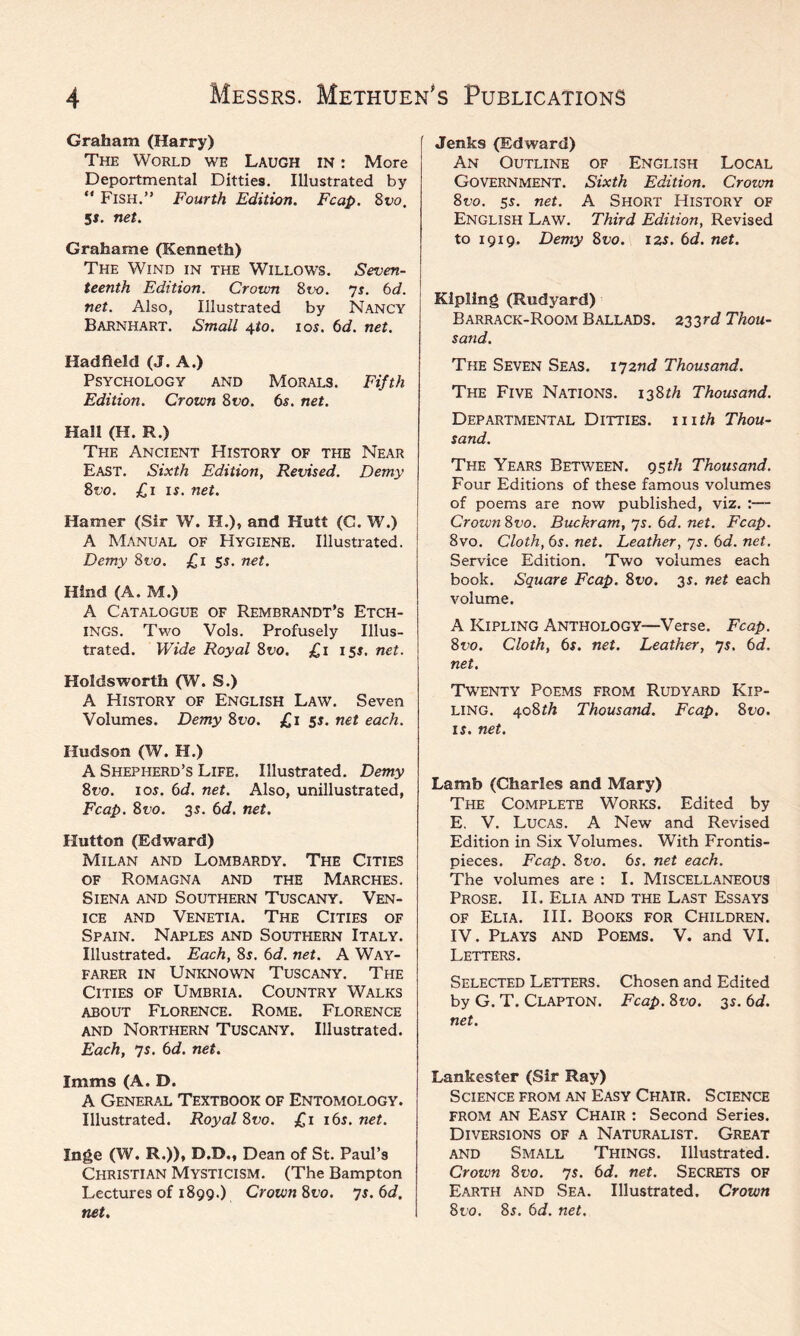 Graham (Harry) The World we Laugh in : More Deportmental Ditties. Illustrated by “ Fish.” Fourth Edition. Fcap. 8vo, 5i. net. Grahame (Kenneth) The Wind in the Willows. Seven¬ teenth Edition. Crown 8vo. 7s. 6d. net. Also, Illustrated by Nancy Barnhart. Small 4to. 10s. 6d. net. Hadfield (J. A.) Psychology and Morals. Fifth Edition. Crown 8vo. 6s. net. Hall (H. R.) The Ancient History of the Near East. Sixth Edition, Revised. Demy 8vo. £1 is. net. Hamer (Sir W. II.), and Hutt (C. W.) A Manual of Hygiene. Illustrated. Demy 8vo. £1 5s. net. Hind (A. M.) A Catalogue of Rembrandt’s Etch¬ ings. Two Vols. Profusely Illus¬ trated. Wide Royal 8vo. £1 15s. net. Koldsworth (W. S.) A History of English Law. Seven Volumes. Demy 8vo. £1 5s. net each. Hudson (W. H.) A Shepherd’s Life. Illustrated. Demy 8vo. 1 os. 6d. net. Also, unillustrated, Fcap. 8t'o. 35. 6d. net. Hutton (Edward) Milan and Lombardy. The Cities of Romagna and the Marches. Siena and Southern Tuscany. Ven¬ ice and Venetia. The Cities of Spain. Naples and Southern Italy. Illustrated. Each, 85. 6d. net. A Way¬ farer in Unknown Tuscany. The Cities of Umbria. Country Walks about Florence. Rome. Florence and Northern Tuscany. Illustrated. Each, 7s. 6d. net. Imms (A. D. A General Textbook of Entomology. Illustrated. Royal 8vo. £1 16s. net. Inge (W. R.)), D.D., Dean of St. Paul’s Christian Mysticism. (The Bampton Lectures of 1899.) Crown 8to. 7s. 6d. net. Jenks (Edward) An Outline of English Local Government. Sixth Edition. Crown 8vo. 5s. net. A Short History of English Law. Third Edition, Revised to 1919. Demy 8vo. 12s. 6d. net. Kipling (Kudyard) Barrack-Room Ballads. 233rd Thou¬ sand. The Seven Seas. 172nd Thousand. The Five Nations. 138^ Thousand. Departmental Ditties, with Thou¬ sand. The Years Between, gsth Thousand. Four Editions of these famous volumes of poems are now published, viz. CrownSvo. Buckram, 7s. 6d. net. Fcap. 8vo. Cloth, 6s. net. Leather, 7s. 6d. net. Service Edition. Two volumes each book. Square Fcap. 8vo. 35. net each volume. A Kipling Anthology—Verse. Fcap. 8vo. Cloth, 6s. net. Leather, 7s. 6d. net. Twenty Poems from Rudyard Kip¬ ling. 408 th Thousand. Fcap. 8 vo. 15. net. Lamb (Charles and Mary) The Complete Works. Edited by E. V. Lucas. A New and Revised Edition in Six Volumes. With Frontis¬ pieces. Fcap. 8vo. 6s. net each. The volumes are : I. Miscellaneous Prose. II. Elia and the Last Essays of Elia. III. Books for Children. IV. Plays and Poems. V. and VI. Letters. Selected Letters. Chosen and Edited by G. T. Clapton. Fcap. 8vo. 3s. 6d. net. Lankester (Sir Ray) Science from an Easy Chair. Science from an Easy Chair : Second Series. Diversions of a Naturalist. Great and Small Things. Illustrated. Crown 8vo. 7s. 6d. net. SECRETS OF Earth and Sea. Illustrated. Crown 8to. 85. 6d. net.