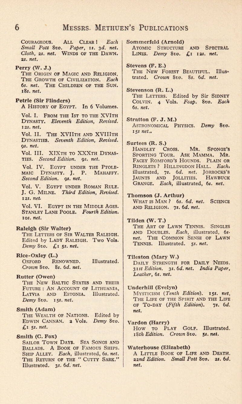 Courageous. All Clear I Each Small Pott 8t>o. Paper, is. 3d. net. Cloth, 2s. net. Winds of the Dawn. 2s. net. Perry (W. J.) The Origin of Magic and Religion. The Growth of Civilization. Each 6s. net. The Children of the Sun. 18s. net. Petrie (Sir Flinders) A History of Egypt. In 6 Volumes. Vol. I. From the 1st to the XVIth Dynasty. Eleventh Edition, Revised. 12s. net. Vol. II. The XVIIth and XVIIIth Dynasties. Seventh Edition, Revised. 9s. net. Vol. III. XIXth to XXXth Dynas¬ ties. Second Edition. 9s. net. Vol. IV. Egypt under the Ptole¬ maic Dynasty. J. P. Mahaffy. Second Edition. 9s. net. Vol. V. Egypt under Roman Rule. J. G. Milne. Third Edition, Revised. 12s. net. Vol. VI. Egypt in the Middle Ages. Stanley Lane Poole. Fourth Edition. 1 os. net. Raleigh (Sir Walter) The Letters of Sir Walter Raleigh. Edited by Lady Raleigh. Two Vols. Demy 8vo. £1 5s. net. Rice-Oxley (L.) Oxford Renowned. Illustrated. Crown 8vo. 8s. 6d. net. Rutter (Owen) The New Baltic States and their Future : An Account of Lithuania, Latvia and Estonia. Illustrated. Demy 8t>o. 15s. net. Smith (Adam) The Wealth of Nations. Edited by Edwin Cannan. 2 Vols. Demy 8uo. £1 5s. net. Smith (G. Fox) Sailor Town Days. Sea Songs and Ballads. A Book of Famous Ships. Ship Alley. Each, illustrated, 6s. net. The Return of the “ Cutty Sark.” Illustrated. 3$. 6d. net. Sommerfeld (Arnold) Atomic Structure and Spectral Lines. Demy 8vo. £1 12s. net. Stevens (F. E.) The New Forest Beautiful. Illus* trated. Crown 8vo. 8s. 6d. net. Stevenson (R. L.) The Letters. Edited by Sir Sidney Colvin. 4 Vols. Fcap. 8vo. Each 6s. net. Stratton (F. J. M.) Astronomical Physics. Demy 8vo. 15s net., Surtees (R. S.) Handley Cross. Mr. Sponge’s Sporting Tour. Ask Mamma. Mr. Facey Romford’s Hounds. Plain or Ringlets ? Hillingdon Hall. Each, illustrated, 7 s. 6 d. net. JORROCKS’S Jaunts and Jollities. Hawbuck Grange. Each, illustrated, 6s. net. Thomson (J. Arthur) What is Man ? 6s. 6d. net. Science and Religion. 7s. 6d. net. Tilden (W. T.) The Art of Lawn Tennis. Singles and Doubles. Each, illustrated, 6s- net. The Common Sense of Lawn Tennis. Illustrated. 55. net. Tileston (Mary W.) Daily Strength for Daily Needs. 31 st Edition. 35. 6d. net. India Paper, Leather, 6s. net. Underhill (Evelyn) Mysticism (Tenth Edition). 151. net, The Life of the Spirit and the Life of To-day {Fifth Edition). 7s. 6d. net. Vardon (Harry) How to Play Golf. Illustrated. 18th Edition. Crown 8vo. 5s. net. Waterhouse (Elizabeth) A Little Book of Life and Death. 22nd Edition. Small Pott 8vo. 2s. 6d. net.
