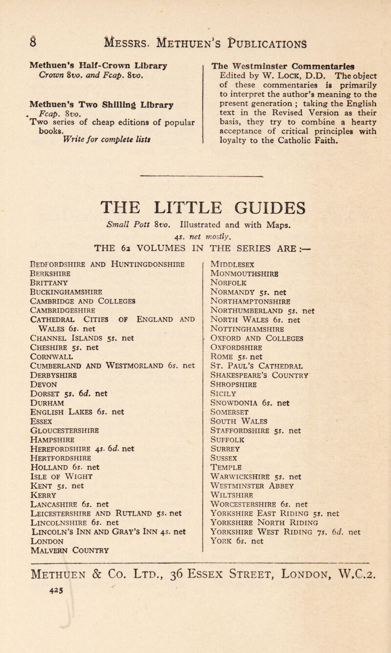 Methuen’s Half-Crown Library Crown 8 vo. and Fcap. 8vo. Methuen’s Two Shilling Library . Fcap. 8vo. Two series of cheap editions of popular books. Write for complete lists The Westminster Commentaries Edited by W. LOCK, D.D. The object of these commentaries is primarily to interpret the author’s meaning to the present generation ; taking the English text in the Revised Version as their basis, they try to combine a hearty acceptance of critical principles with loyalty to the Catholic Faith. THE LITTLE GUIDES Small Pott 8t’o. Illustrated and with Maps. 4$. net mostly. THE 6a VOLUMES IN THE SERIES ARE Bedfordshire and Huntingdonshire Berkshire Brittany Buckinghamshire Cambridge and Colleges Cambridgeshire Cathedral Cities of England and Wales 6s. net Channel Islands 5$. net Cheshire 5s. net Cornwall Cumberland and Westmorland 6s. net Derbyshire Devon Dorset 5s. 6d. net Durham English Lakes 6s. net Essex Gloucestershire Hampshire Herefordshire 4$. 6d. net Hertfordshire Holland 6s. net Isle of Wight Kent 5s. net Kerry Lancashire 6s. net Leicestershire and Rutland 5s. net Lincolnshire 6s. net Lincoln’s Inn and Gray’s Inn 4s. net London Malvern Country Middlesex Monmouthshire Norfolk Normandy 5s. net Northamptonshire Northumberland 5s. net North Wales 6s. net Nottinghamshire Oxford and Colleges Oxfordshire Rome 5s. net St. Paul’s Cathedral Shakespeare’s Country Shropshire Sicily Snowdonia 6s. net Somerset South Wales Staffordshire 5s. net Suffolk Surrey Sussex Temple Warwickshire 5s. net Westminster Abbey Wiltshire Worcestershire 6s. net Yorkshire East Riding 5s. net Yorkshire North Riding Yorkshire West Riding 7s. 6d. net York 6s. net Methuen & Co. Ltd., 36 Essex Street, London, W.C.2. 425