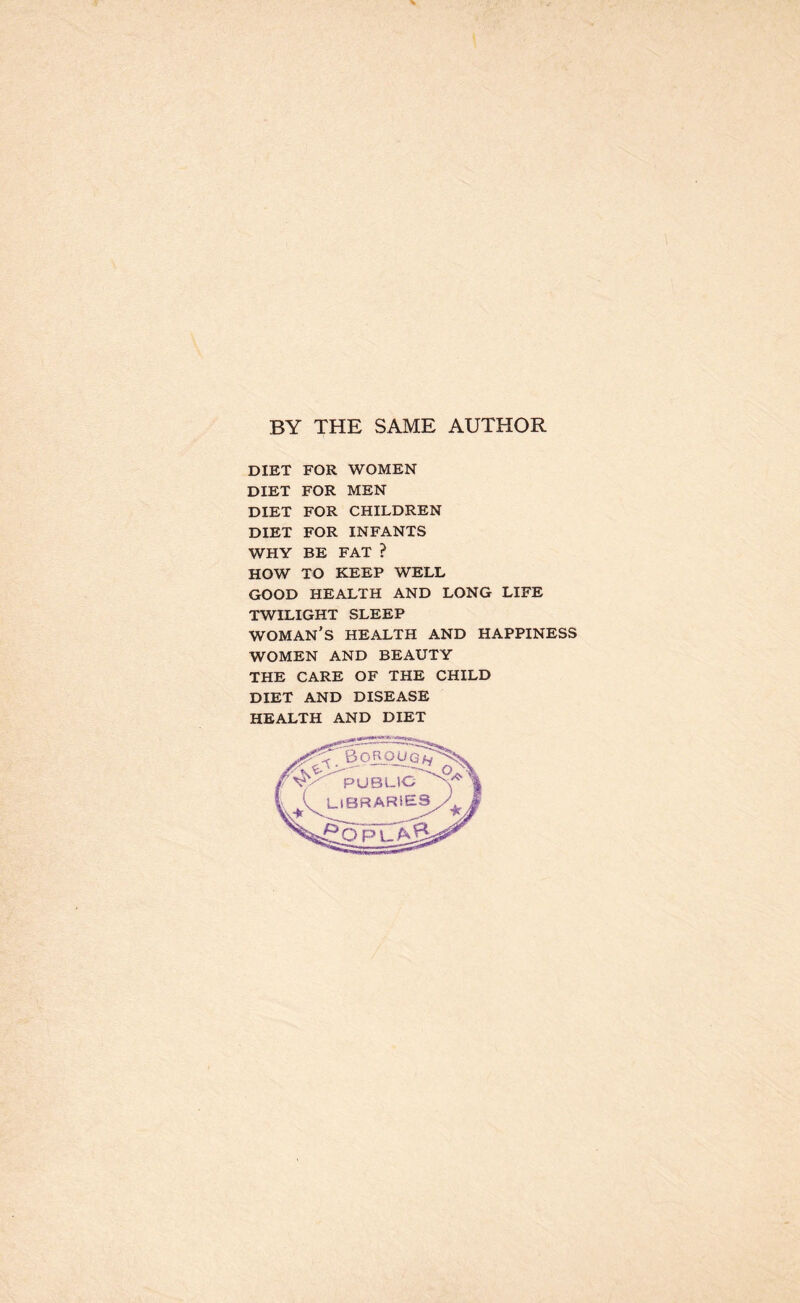 BY THE SAME AUTHOR DIET FOR WOMEN DIET FOR MEN DIET FOR CHILDREN DIET FOR INFANTS WHY BE FAT ? HOW TO KEEP WELL GOOD HEALTH AND LONG LIFE TWILIGHT SLEEP WOMAN’S HEALTH AND HAPPINESS WOMEN AND BEAUTY THE CARE OF THE CHILD DIET AND DISEASE HEALTH AND DIET