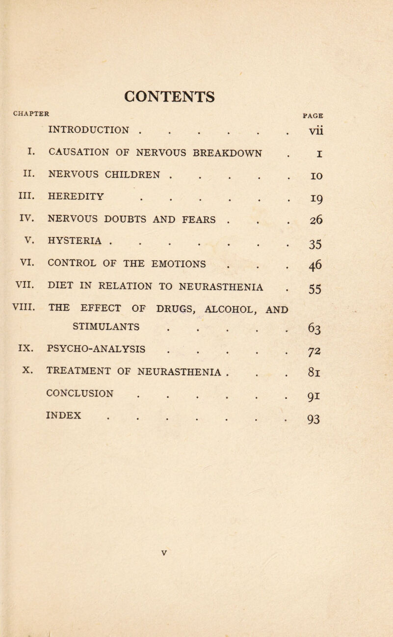 CONTENTS CHAPTER PAGE INTRODUCTION.yii I. CAUSATION OF NERVOUS BREAKDOWN . I II. NERVOUS CHILDREN.10 III. HEREDITY.19 IV. NERVOUS DOUBTS AND FEARS ... 26 V. HYSTERIA.35 VI. CONTROL OF THE EMOTIONS ... 46 VII. DIET IN RELATION TO NEURASTHENIA . 55 VIII. THE EFFECT OF DRUGS, ALCOHOL, AND STIMULANTS.63 IX. PSYCHO-ANALYSIS ..... 72 X. TREATMENT OF NEURASTHENIA . . . 8l CONCLUSION.91 index.93