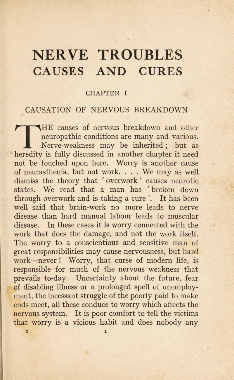 CAUSES AND CURES CHAPTER I CAUSATION OF NERVOUS BREAKDOWN r, THE causes of nervous breakdown and other neuropathic conditions are many and various. Nerve-weakness may be inherited ; but as heredity is fully discussed in another chapter it need not be touched upon here. Worry is another cause of neurasthenia, but not work. . . . We may as well dismiss the theory that ‘ overwork ' causes neurotic states. We read that a man has ‘ broken down through overwork and is taking a cure ’. It has been well said that brain-work no more leads to nerve disease than hard manual labour leads to muscular disease. In these cases it is worry connected with the work that does the damage, and not the work itself. The worry to a conscientious and sensitive man of great responsibilities may cause nervousness, but hard work—never ! Worry, that curse of modern life, is responsible for much of the nervous weakness that prevails to-day. Uncertainty about the future, fear of disabling illness or a prolonged spell of unemploy¬ ment, the incessant struggle of the poorly paid to make ends meet, all these conduce to worry which affects the nervous system. It is poor comfort to tell the victims that worry is a vicious habit and does nobody any