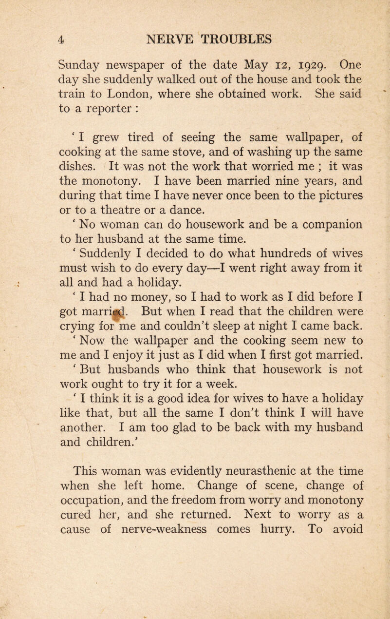 Sunday newspaper of the date May 12, 1929. One day she suddenly walked out of the house and took the train to London, where she obtained work. She said to a reporter : ‘ I grew tired of seeing the same wallpaper, of cooking at the same stove, and of washing up the same dishes. It was not the work that worried me ; it was the monotony. I have been married nine years, and during that time I have never once been to the pictures or to a theatre or a dance. ‘ No woman can do housework and be a companion to her husband at the same time. ‘ Suddenly I decided to do what hundreds of wives must wish to do every day—I went right away from it all and had a holiday. ‘ I had no money, so I had to work as I did before I got married. But when I read that the children were crying for me and couldn’t sleep at night I came back. ‘ Now the wallpaper and the cooking seem new to me and I enjoy it just as I did when I first got married. ‘ But husbands who think that housework is not work ought to try it for a week. ‘ I think it is a good idea for wives to have a holiday like that, but all the same I don’t think I will have another. I am too glad to be back with my husband and children.’ This woman was evidently neurasthenic at the time when she left home. Change of scene, change of occupation, and the freedom from worry and monotony cured her, and she returned. Next to worry as a cause of nerve-weakness comes hurry. To avoid