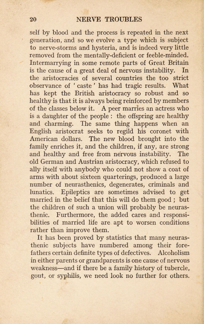 self by blood and the process is repeated in the next generation, and so we evolve a type which is subject to nerve-storms and hysteria, and is indeed very little removed from the mentally-deficient or feeble-minded. Intermarrying in some remote parts of Great Britain is the cause of a great deal of nervous instability. In the aristocracies of several countries the too strict observance of ‘ caste ' has had tragic results. What has kept the British aristocracy so robust and so healthy is that it is always being reinforced by members of the classes below it. A peer marries an actress who is a daughter of the people : the offspring are healthy and charming. The same thing happens when an English aristocrat seeks to regild his coronet with American dollars. The new blood brought into the family enriches it, and the children, if any, are strong and healthy and free from nervous instability. The old German and Austrian aristocracy, which refused to ally itself with anybody who could not show a coat of arms with about sixteen quarterings, produced a large number of neurasthenics, degenerates, criminals and lunatics. Epileptics are sometimes advised to get married in the belief that this will do them good ; but the children of such a union will probably be neuras¬ thenic. Furthermore, the added cares and responsi¬ bilities of married life are apt to worsen conditions rather than improve them. It has been proved by statistics that many neuras¬ thenic subjects have numbered among their fore¬ fathers certain definite types of defectives. Alcoholism in either parents or grandparents is one cause of nervous weakness—and if there be a family history of tubercle, gout, or syphilis, we need look no further for others.