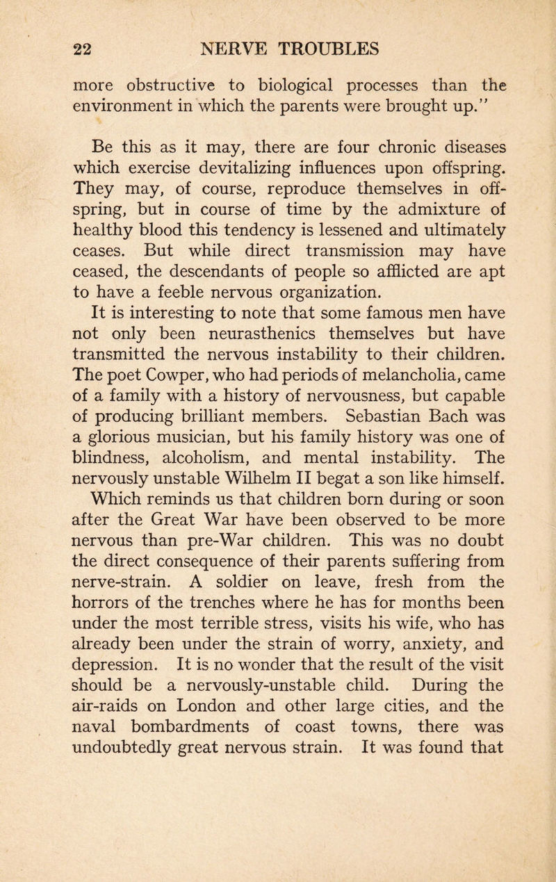 more obstructive to biological processes than the environment in which the parents were brought up.” Be this as it may, there are four chronic diseases which exercise devitalizing influences upon offspring. They may, of course, reproduce themselves in off¬ spring, but in course of time by the admixture of healthy blood this tendency is lessened and ultimately ceases. But while direct transmission may have ceased, the descendants of people so afflicted are apt to have a feeble nervous organization. It is interesting to note that some famous men have not only been neurasthenics themselves but have transmitted the nervous instability to their children. The poet Cowper, who had periods of melancholia, came of a family with a history of nervousness, but capable of producing brilliant members. Sebastian Bach was a glorious musician, but his family history was one of blindness, alcoholism, and mental instability. The nervously unstable Wilhelm II begat a son like himself. Which reminds us that children born during or soon after the Great War have been observed to be more nervous than pre-War children. This was no doubt the direct consequence of their parents suffering from nerve-strain. A soldier on leave, fresh from the horrors of the trenches where he has for months been under the most terrible stress, visits his wife, who has already been under the strain of worry, anxiety, and depression. It is no wonder that the result of the visit should be a nervously-unstable child. During the air-raids on London and other large cities, and the naval bombardments of coast towns, there was undoubtedly great nervous strain. It was found that