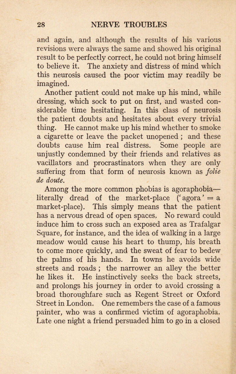 and again, and although the results of his various revisions were always the same and showed his original result to be perfectly correct, he could not bring himself to believe it. The anxiety and distress of mind which this neurosis caused the poor victim may readily be imagined. Another patient could not make up his mind, while dressing, which sock to put on first, and wasted con¬ siderable time hesitating. In this class of neurosis the patient doubts and hesitates about every trivial thing. He cannot make up his mind whether to smoke a cigarette or leave the packet unopened ; and these doubts cause him real distress. Some people are unjustly condemned by their friends and relatives as vacillators and procrastinators when they are only suffering from that form of neurosis known as folie de doute. Among the more common phobias is agoraphobia— literally dread of the market-place ('agora’ = a market-place). This simply means that the patient has a nervous dread of open spaces. No reward could induce him to cross such an exposed area as Trafalgar Square, for instance, and the idea of walking in a large meadow would cause his heart to thump, his breath to come more quickly, and the sweat of fear to bedew the palms of his hands. In towns he avoids wide streets and roads ; the narrower an alley the better he likes it. He instinctively seeks the back streets, and prolongs his journey in order to avoid crossing a broad thoroughfare such as Regent Street or Oxford Street in London. One remembers the case of a famous painter, who was a confirmed victim of agoraphobia. Late one night a friend persuaded him to go in a closed