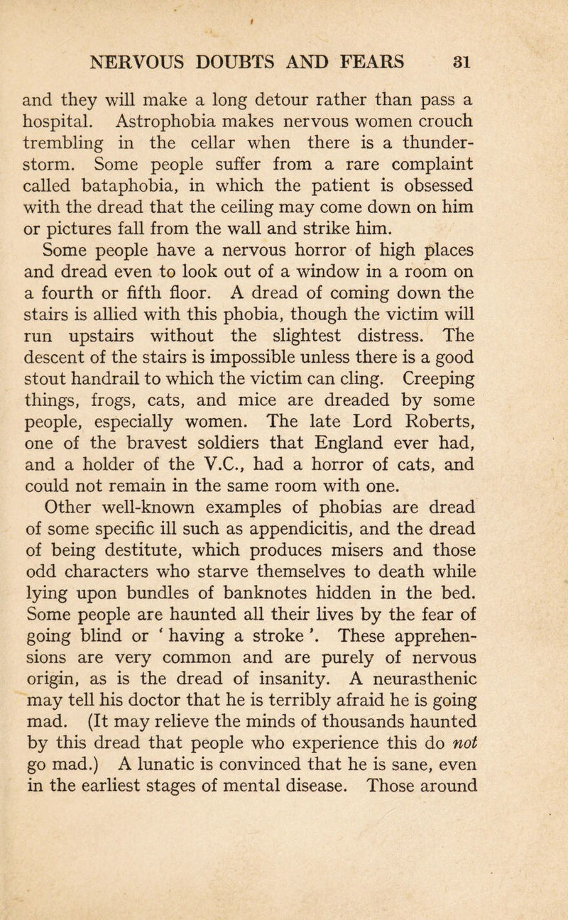 and they will make a long detour rather than pass a hospital. Astrophobia makes nervous women crouch trembling in the cellar when there is a thunder¬ storm. Some people suffer from a rare complaint called bataphobia, in which the patient is obsessed with the dread that the ceiling may come down on him or pictures fall from the wall and strike him. Some people have a nervous horror of high places and dread even to look out of a window in a room on a fourth or fifth floor. A dread of coming down the stairs is allied with this phobia, though the victim will run upstairs without the slightest distress. The descent of the stairs is impossible unless there is a good stout handrail to which the victim can cling. Creeping things, frogs, cats, and mice are dreaded by some people, especially women. The late Lord Roberts, one of the bravest soldiers that England ever had, and a holder of the V.C., had a horror of cats, and could not remain in the same room with one. Other well-known examples of phobias are dread of some specific ill such as appendicitis, and the dread of being destitute, which produces misers and those odd characters who starve themselves to death while lying upon bundles of banknotes hidden in the bed. Some people are haunted all their lives by the fear of going blind or * having a stroke \ These apprehen¬ sions are very common and are purely of nervous origin, as is the dread of insanity. A neurasthenic may tell his doctor that he is terribly afraid he is going mad. (It may relieve the minds of thousands haunted by this dread that people who experience this do not go mad.) A lunatic is convinced that he is sane, even in the earliest stages of mental disease. Those around