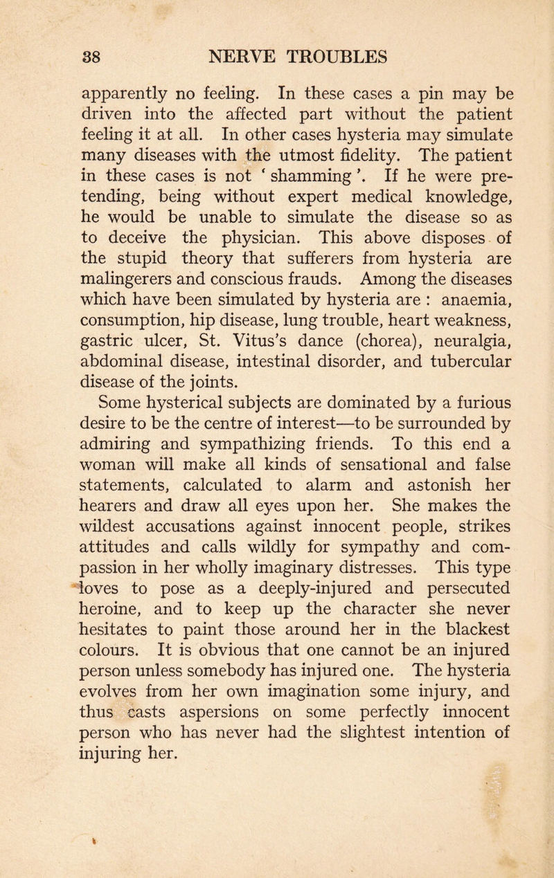 apparently no feeling. In these cases a pin may be driven into the affected part without the patient feeling it at all. In other cases hysteria may simulate many diseases with the utmost fidelity. The patient in these cases is not ‘ shamming \ If he were pre¬ tending, being without expert medical knowledge, he would be unable to simulate the disease so as to deceive the physician. This above disposes of the stupid theory that sufferers from hysteria are malingerers and conscious frauds. Among the diseases which have been simulated by hysteria are : anaemia, consumption, hip disease, lung trouble, heart weakness, gastric ulcer, St. Vitus’s dance (chorea), neuralgia, abdominal disease, intestinal disorder, and tubercular disease of the joints. Some hysterical subjects are dominated by a furious desire to be the centre of interest—to be surrounded by admiring and sympathizing friends. To this end a woman will make all kinds of sensational and false statements, calculated to alarm and astonish her hearers and draw all eyes upon her. She makes the wildest accusations against innocent people, strikes attitudes and calls wildly for sympathy and com¬ passion in her wholly imaginary distresses. This type loves to pose as a deeply-injured and persecuted heroine, and to keep up the character she never hesitates to paint those around her in the blackest colours. It is obvious that one cannot be an injured person unless somebody has injured one. The hysteria evolves from her own imagination some injury, and thus casts aspersions on some perfectly innocent person who has never had the slightest intention of injuring her.