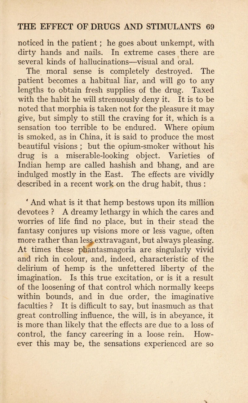 noticed in the patient; he goes about unkempt, with dirty hands and nails. In extreme cases there are several kinds of hallucinations—visual and oral. The moral sense is completely destroyed. The patient becomes a habitual liar, and will go to any lengths to obtain fresh supplies of the drug. Taxed with the habit he will strenuously deny it. It is to be noted that morphia is taken not for the pleasure it may give, but simply to still the craving for it, which is a sensation too terrible to be endured. Where opium is smoked, as in China, it is said to produce the most beautiful visions ; but the opium-smoker without his drug is a miserable-looking object. Varieties of Indian hemp are called hashish and bhang, and are indulged mostly in the East. The effects are vividly described in a recent work on the drug habit, thus : ' And what is it that hemp bestows upon its million devotees ? A dreamy lethargy in which the cares and worries of life find no place, but in their stead the fantasy conjures up visions more or less vague, often more rather than less extravagant, but always pleasing. At times these phantasmagoria are singularly vivid and rich in colour, and, indeed, characteristic of the delirium of hemp is the unfettered liberty of the imagination. Is this true excitation, or is it a result of the loosening of that control which normally keeps within bounds, and in due order, the imaginative faculties ? It is difficult to say, but inasmuch as that great controlling influence, the will, is in abeyance, it is more than likely that the effects are due to a loss of control, the fancy careering in a loose rein. How¬ ever this may be, the sensations experienced are so