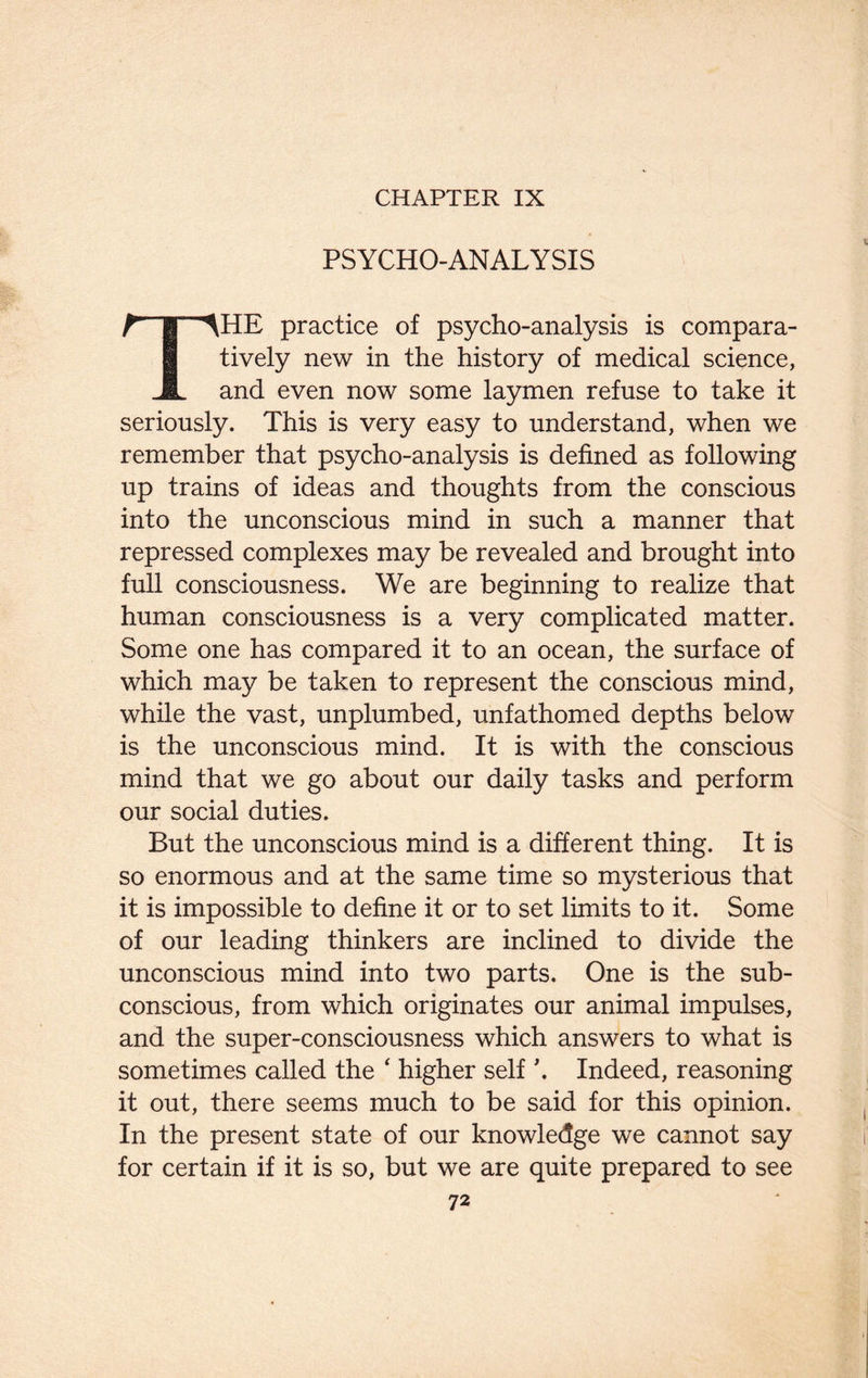 CHAPTER IX PSYCHO-ANALYSIS THE practice of psycho-analysis is compara¬ tively new in the history of medical science, and even now some laymen refuse to take it seriously. This is very easy to understand, when we remember that psycho-analysis is defined as following up trains of ideas and thoughts from the conscious into the unconscious mind in such a manner that repressed complexes may be revealed and brought into full consciousness. We are beginning to realize that human consciousness is a very complicated matter. Some one has compared it to an ocean, the surface of which may be taken to represent the conscious mind, while the vast, unplumbed, unfathomed depths below is the unconscious mind. It is with the conscious mind that we go about our daily tasks and perform our social duties. But the unconscious mind is a different thing. It is so enormous and at the same time so mysterious that it is impossible to define it or to set limits to it. Some of our leading thinkers are inclined to divide the unconscious mind into two parts. One is the sub¬ conscious, from which originates our animal impulses, and the super-consciousness which answers to what is sometimes called the ‘ higher self \ Indeed, reasoning it out, there seems much to be said for this opinion. In the present state of our knowledge we cannot say for certain if it is so, but we are quite prepared to see