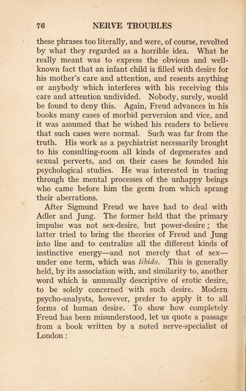 these phrases too literally, and were, of course, revolted by what they regarded as a horrible idea. What he really meant was to express the obvious and well- known fact that an infant child is filled with desire for his mother’s care and attention, and resents anything or anybody which interferes with his receiving this care and attention undivided. Nobody, surely, would be found to deny this. Again, Freud advances in his books many cases of morbid perversion and vice, and it was assumed that he wished his readers to believe that such cases were normal. Such was far from the truth. His work as a psychiatrist necessarily brought to his consulting-room all kinds of degenerates and sexual perverts, and on their cases he founded his psychological studies. He was interested in tracing through the mental processes of the unhappy beings who came before him the germ from which sprang their aberrations. After Sigmund Freud we have had to deal with Adler and Jung. The former held that the primary impulse was not sex-desire, but power-desire ; the latter tried to bring the theories of Freud and Jung into line and to centralize all the different kinds of instinctive energy—and not merely that of sex— under one term, which was libido. This is generally held, by its association with, and similarity to, another word which is unusually descriptive of erotic desire, to be solely concerned with such desire. Modern psycho-analysts, however, prefer to apply it to all forms of human desire. To show how completely Freud has been misunderstood, let us quote a passage from a book written by a noted nerve-specialist of London :
