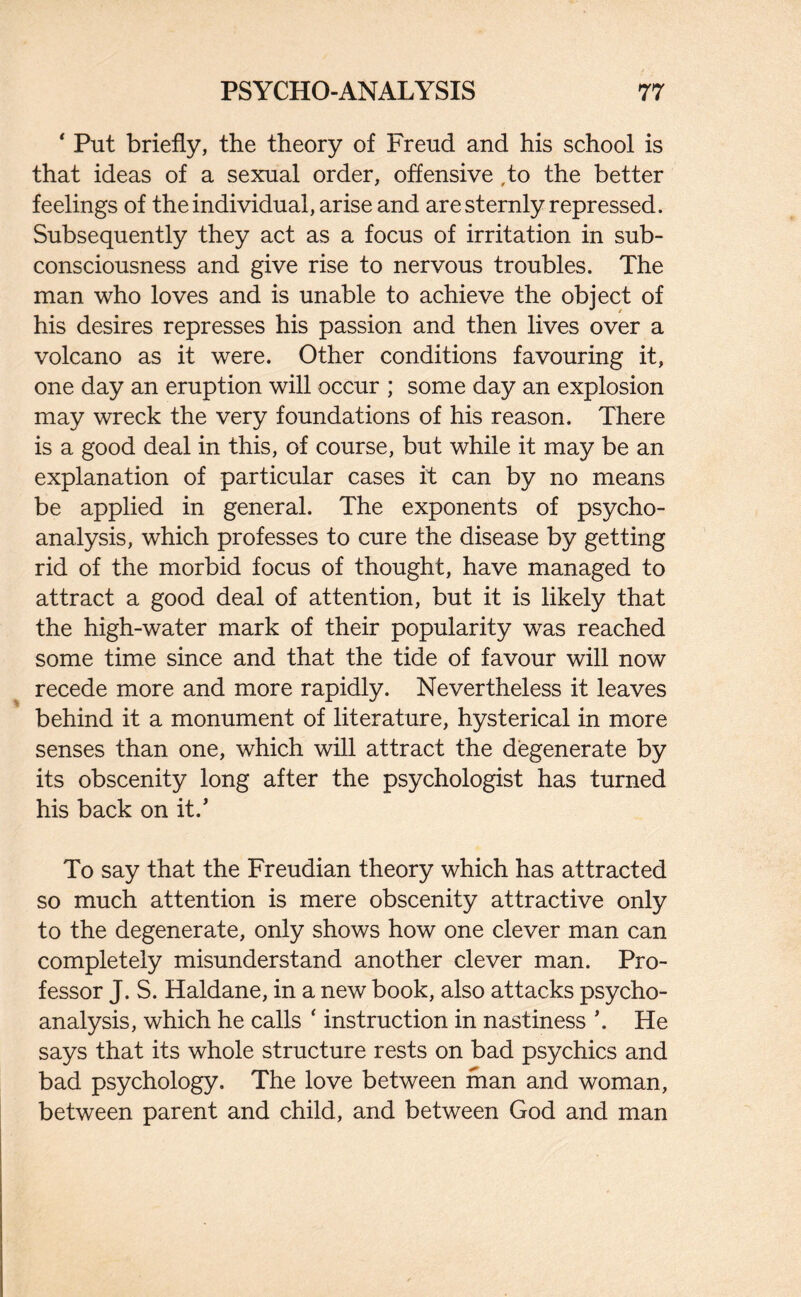 ‘ Put briefly, the theory of Freud and his school is that ideas of a sexual order, offensive to the better feelings of the individual, arise and are sternly repressed. Subsequently they act as a focus of irritation in sub- consciousness and give rise to nervous troubles. The man who loves and is unable to achieve the object of his desires represses his passion and then lives over a volcano as it were. Other conditions favouring it, one day an eruption will occur ; some day an explosion may wreck the very foundations of his reason. There is a good deal in this, of course, but while it may be an explanation of particular cases it can by no means be applied in general. The exponents of psycho¬ analysis, which professes to cure the disease by getting rid of the morbid focus of thought, have managed to attract a good deal of attention, but it is likely that the high-water mark of their popularity was reached some time since and that the tide of favour will now recede more and more rapidly. Nevertheless it leaves behind it a monument of literature, hysterical in more senses than one, which will attract the degenerate by its obscenity long after the psychologist has turned his back on it.’ To say that the Freudian theory which has attracted so much attention is mere obscenity attractive only to the degenerate, only shows how one clever man can completely misunderstand another clever man. Pro¬ fessor J. S. Haldane, in a new book, also attacks psycho¬ analysis, which he calls ‘ instruction in nastiness \ He says that its whole structure rests on bad psychics and bad psychology. The love between man and woman, between parent and child, and between God and man