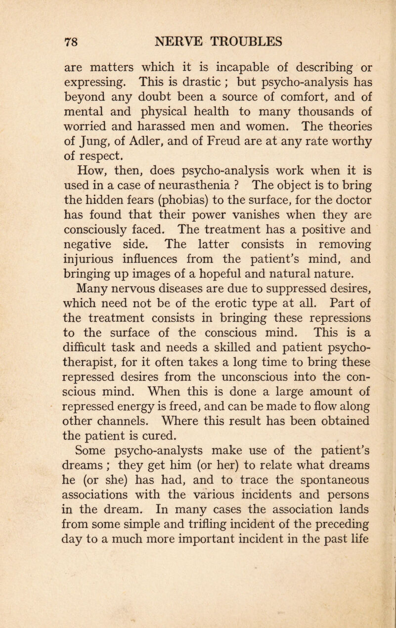 are matters which it is incapable of describing or expressing. This is drastic ; but psycho-analysis has beyond any doubt been a source of comfort, and of mental and physical health to many thousands of worried and harassed men and women. The theories of Jung, of Adler, and of Freud are at any rate worthy of respect. How, then, does psycho-analysis work when it is used in a case of neurasthenia ? The object is to bring the hidden fears (phobias) to the surface, for the doctor has found that their power vanishes when they are consciously faced. The treatment has a positive and negative side. The latter consists in removing injurious influences from the patient’s mind, and bringing up images of a hopeful and natural nature. Many nervous diseases are due to suppressed desires, which need not be of the erotic type at all. Part of the treatment consists in bringing these repressions to the surface of the conscious mind. This is a difficult task and needs a skilled and patient psycho¬ therapist, for it often takes a long time to bring these repressed desires from the unconscious into the con¬ scious mind. When this is done a large amount of repressed energy is freed, and can be made to flow along other channels. Where this result has been obtained the patient is cured. Some psycho-analysts make use of the patient’s dreams ; they get him (or her) to relate what dreams he (or she) has had, and to trace the spontaneous associations with the various incidents and persons in the dream. In many cases the association lands from some simple and trifling incident of the preceding day to a much more important incident in the past life