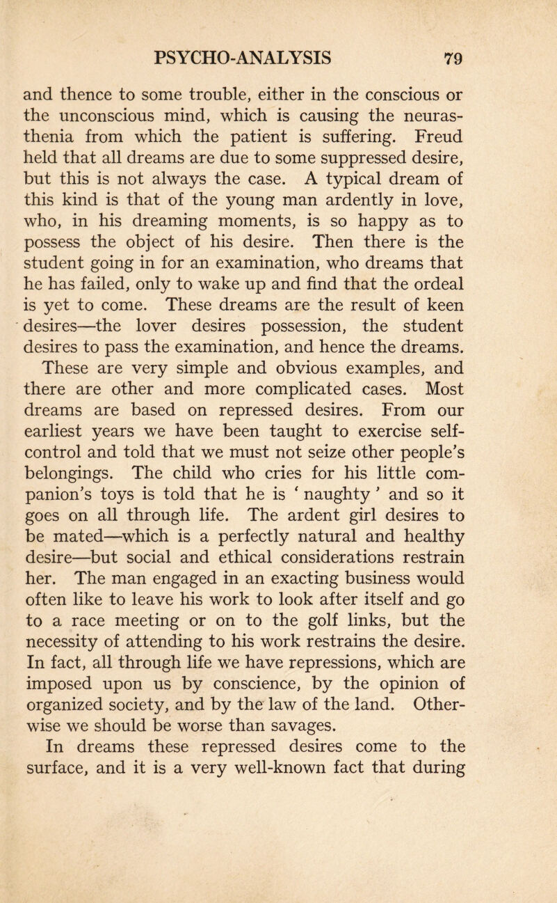 and thence to some trouble, either in the conscious or the unconscious mind, which is causing the neuras¬ thenia from which the patient is suffering. Freud held that all dreams are due to some suppressed desire, but this is not always the case. A typical dream of this kind is that of the young man ardently in love, who, in his dreaming moments, is so happy as to possess the object of his desire. Then there is the student going in for an examination, who dreams that he has failed, only to wake up and find that the ordeal is yet to come. These dreams are the result of keen desires—the lover desires possession, the student desires to pass the examination, and hence the dreams. These are very simple and obvious examples, and there are other and more complicated cases. Most dreams are based on repressed desires. From our earliest years we have been taught to exercise self- control and told that we must not seize other people’s belongings. The child who cries for his little com¬ panion’s toys is told that he is ‘ naughty ’ and so it goes on all through life. The ardent girl desires to be mated—which is a perfectly natural and healthy desire—but social and ethical considerations restrain her. The man engaged in an exacting business would often like to leave his work to look after itself and go to a race meeting or on to the golf links, but the necessity of attending to his work restrains the desire. In fact, all through life we have repressions, which are imposed upon us by conscience, by the opinion of organized society, and by the law of the land. Other¬ wise we should be worse than savages. In dreams these repressed desires come to the surface, and it is a very well-known fact that during