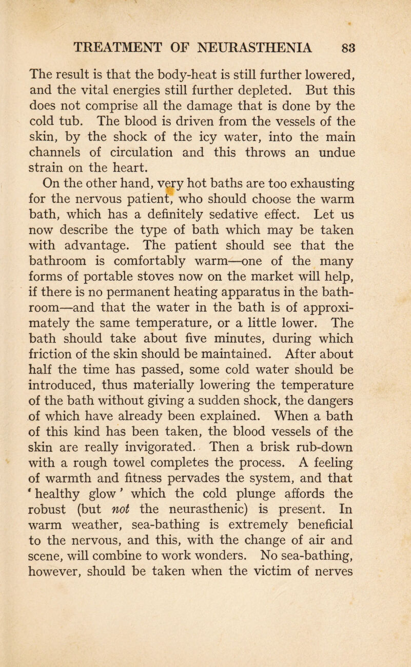 The result is that the body-heat is still further lowered, and the vital energies still further depleted. But this does not comprise all the damage that is done by the cold tub. The blood is driven from the vessels of the skin, by the shock of the icy water, into the main channels of circulation and this throws an undue strain on the heart. On the other hand, very hot baths are too exhausting for the nervous patient, who should choose the warm bath, which has a definitely sedative effect. Let us now describe the type of bath which may be taken with advantage. The patient should see that the bathroom is comfortably warm—one of the many forms of portable stoves now on the market will help, if there is no permanent heating apparatus in the bath¬ room—and that the water in the bath is of approxi¬ mately the same temperature, or a little lower. The bath should take about five minutes, during which friction of the skin should be maintained. After about half the time has passed, some cold water should be introduced, thus materially lowering the temperature of the bath without giving a sudden shock, the dangers of which have already been explained. When a bath of this kind has been taken, the blood vessels of the skin are really invigorated. Then a brisk rub-down with a rough towel completes the process. A feeling of warmth and fitness pervades the system, and that * healthy glow' which the cold plunge affords the robust (but not the neurasthenic) is present. In warm weather, sea-bathing is extremely beneficial to the nervous, and this, with the change of air and scene, will combine to work wonders. No sea-bathing, however, should be taken when the victim of nerves