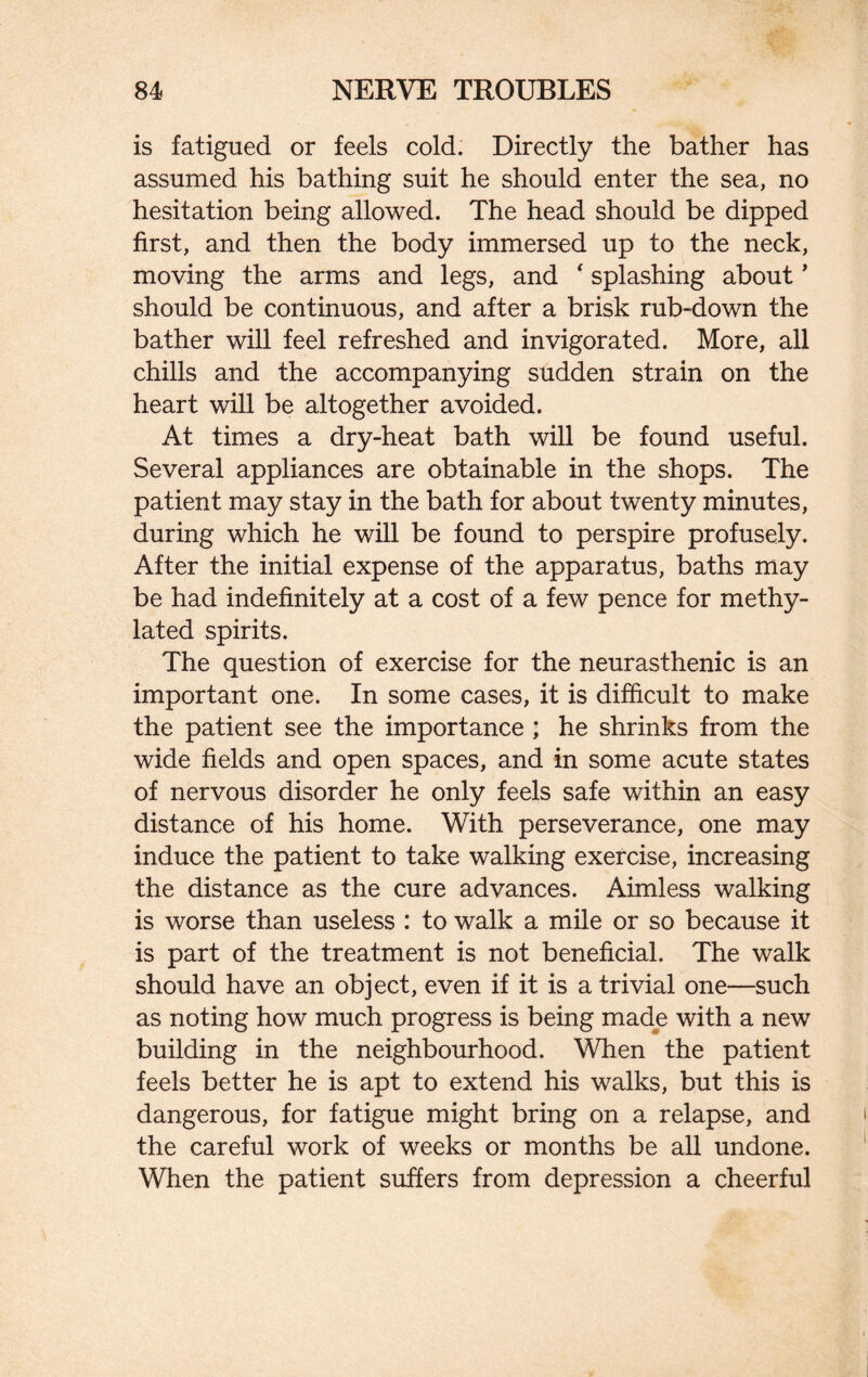 is fatigued or feels cold. Directly the bather has assumed his bathing suit he should enter the sea, no hesitation being allowed. The head should be dipped first, and then the body immersed up to the neck, moving the arms and legs, and ‘ splashing about ’ should be continuous, and after a brisk rub-down the bather will feel refreshed and invigorated. More, all chills and the accompanying sudden strain on the heart will be altogether avoided. At times a dry-heat bath will be found useful. Several appliances are obtainable in the shops. The patient may stay in the bath for about twenty minutes, during which he will be found to perspire profusely. After the initial expense of the apparatus, baths may be had indefinitely at a cost of a few pence for methy¬ lated spirits. The question of exercise for the neurasthenic is an important one. In some cases, it is difficult to make the patient see the importance ; he shrinks from the wide fields and open spaces, and in some acute states of nervous disorder he only feels safe within an easy distance of his home. With perseverance, one may induce the patient to take walking exercise, increasing the distance as the cure advances. Aimless walking is worse than useless : to walk a mile or so because it is part of the treatment is not beneficial. The walk should have an object, even if it is a trivial one—such as noting how much progress is being made with a new building in the neighbourhood. When the patient feels better he is apt to extend his walks, but this is dangerous, for fatigue might bring on a relapse, and the careful work of weeks or months be all undone. When the patient suffers from depression a cheerful