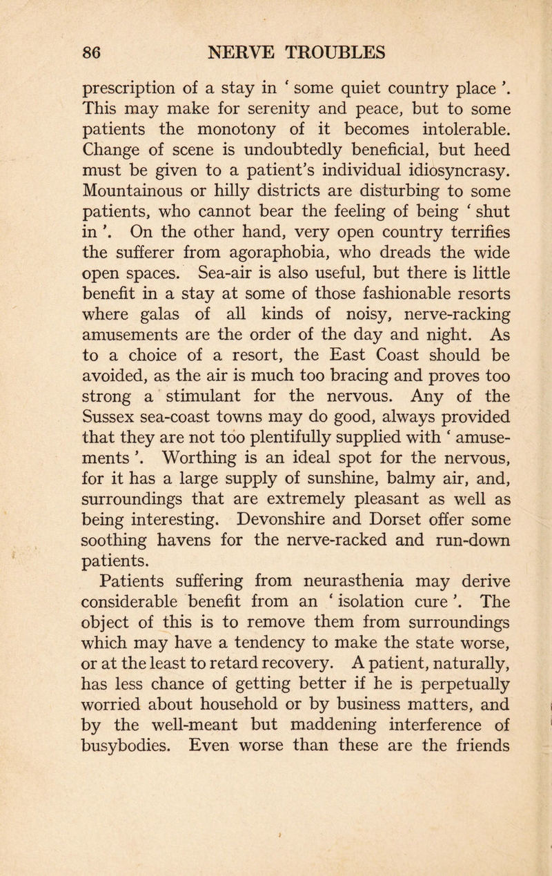 prescription of a stay in ' some quiet country place \ This may make for serenity and peace, but to some patients the monotony of it becomes intolerable. Change of scene is undoubtedly beneficial, but heed must be given to a patient’s individual idiosyncrasy. Mountainous or hilly districts are disturbing to some patients, who cannot bear the feeling of being ‘ shut in \ On the other hand, very open country terrifies the sufferer from agoraphobia, who dreads the wide open spaces. Sea-air is also useful, but there is little benefit in a stay at some of those fashionable resorts where galas of all kinds of noisy, nerve-racking amusements are the order of the day and night. As to a choice of a resort, the East Coast should be avoided, as the air is much too bracing and proves too strong a stimulant for the nervous. Any of the Sussex sea-coast towns may do good, always provided that they are not too plentifully supplied with 4 amuse¬ ments \ Worthing is an ideal spot for the nervous, for it has a large supply of sunshine, balmy air, and, surroundings that are extremely pleasant as well as being interesting. Devonshire and Dorset offer some soothing havens for the nerve-racked and run-down patients. Patients suffering from neurasthenia may derive considerable benefit from an ‘ isolation cure ’. The object of this is to remove them from surroundings which may have a tendency to make the state worse, or at the least to retard recovery. A patient, naturally, has less chance of getting better if he is perpetually worried about household or by business matters, and by the well-meant but maddening interference of busybodies. Even worse than these are the friends