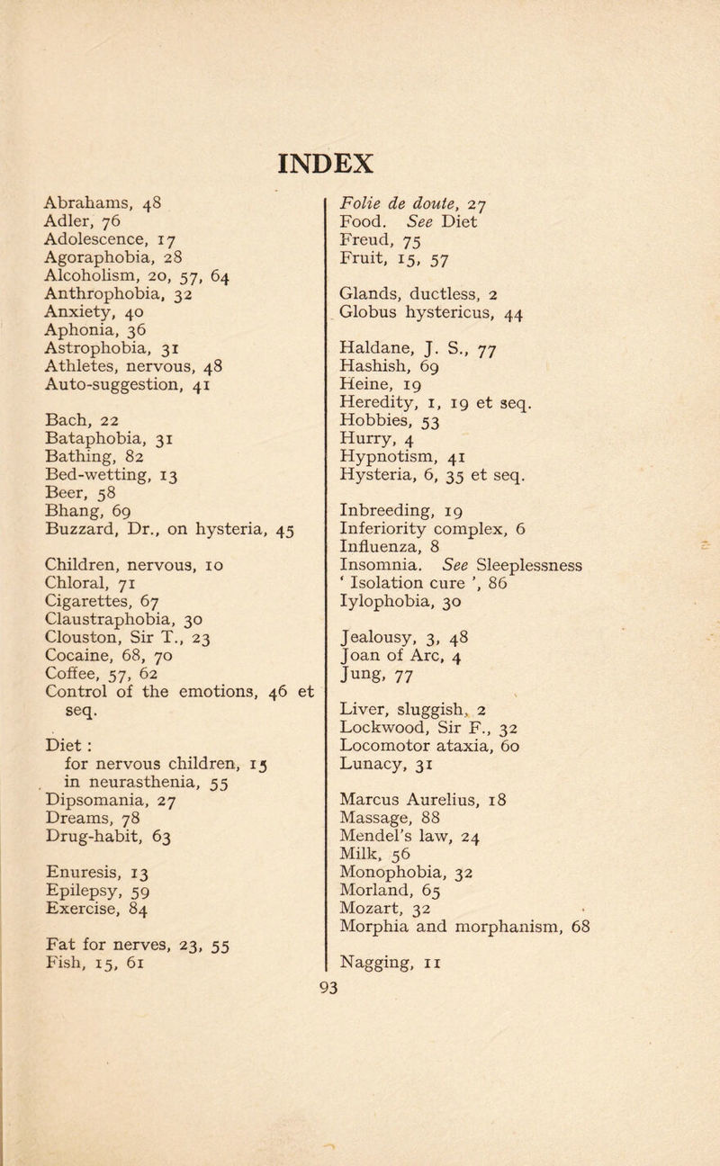 INDEX Abrahams, 48 Adler, 76 Adolescence, 17 Agoraphobia, 28 Alcoholism, 20, 57, 64 Anthrophobia, 32 Anxiety, 40 Aphonia, 36 Astrophobia, 31 Athletes, nervous, 48 Auto-suggestion, 41 Bach, 22 Bataphobia, 31 Bathing, 82 Bed-wetting, 13 Beer, 58 Bhang, 69 Buzzard, Dr., on hysteria, 45 Children, nervous, 10 Chloral, 71 Cigarettes, 67 Claustraphobia, 30 Clouston, Sir T., 23 Cocaine, 68, 70 Coffee, 57, 62 Control of the emotions, 46 et seq. Diet: for nervous children, 13 in neurasthenia, 55 Dipsomania, 27 Dreams, 78 Drug-habit, 63 Enuresis, 13 Epilepsy, 59 Exercise, 84 Fat for nerves, 23, 55 Fish, 15, 61 Folie de doute, 27 Food. See Diet Freud, 75 Fruit, 15, 57 Glands, ductless, 2 Globus hystericus, 44 Haldane, J. S., 77 Hashish, 69 Heine, 19 Heredity, 1, 19 et seq. Hobbies, 53 Hurry, 4 Hypnotism, 41 Hysteria, 6, 35 et seq. Inbreeding, 19 Inferiority complex, 6 Influenza, 8 Insomnia. See Sleeplessness ‘ Isolation cure ’, 86 Iylophobia, 30 Jealousy, 3, 48 Joan of Arc, 4 Jung, 77 \ Liver, sluggish, 2 Lockwood, Sir F., 32 Locomotor ataxia, 60 Lunacy, 31 Marcus Aurelius, 18 Massage, 88 Mendel’s law, 24 Milk, 56 Monophobia, 32 Morland, 65 Mozart, 32 Morphia and morphanism, 68 Nagging, n