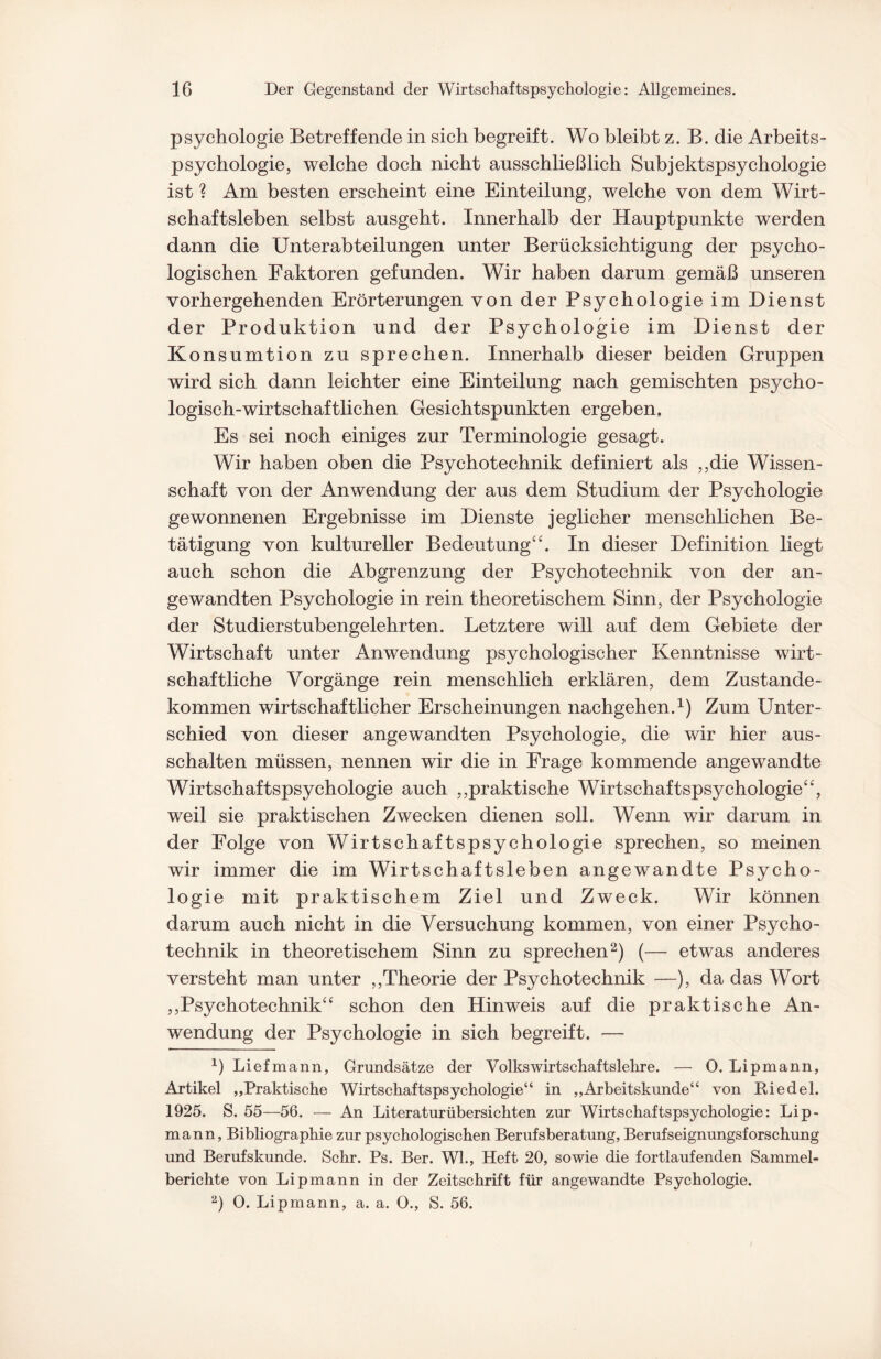 Psychologie Betreffende in sich begreift. Wo bleibt z. B. die Arbeits¬ psychologie, welche doch nicht ausschließlich Subjektspsychologie ist % Am besten erscheint eine Einteilung, welche von dem Wirt¬ schaftsleben selbst ausgeht. Innerhalb der Hauptpunkte werden dann die Unterabteilungen unter Berücksichtigung der psycho¬ logischen Faktoren gefunden. Wir haben darum gemäß unseren vorhergehenden Erörterungen von der Psychologie im Dienst der Produktion und der Psychologie im Dienst der Konsumtion zu sprechen. Innerhalb dieser beiden Gruppen wird sich dann leichter eine Einteilung nach gemischten psycho¬ logisch-wirtschaftlichen Gesichtspunkten ergeben. Es sei noch einiges zur Terminologie gesagt. Wir haben oben die Psychotechnik definiert als ,,die Wissen¬ schaft von der Anwendung der aus dem Studium der Psychologie gewonnenen Ergebnisse im Dienste jeglicher menschlichen Be¬ tätigung von kultureller Bedeutung“. In dieser Definition hegt auch schon die Abgrenzung der Psychotechnik von der an¬ gewandten Psychologie in rein theoretischem Sinn, der Psychologie der Studierstubengelehrten. Letztere will auf dem Gebiete der Wirtschaft unter Anwendung psychologischer Kenntnisse wirt¬ schaftliche Vorgänge rein menschlich erklären, dem Zustande¬ kommen wirtschaftlicher Erscheinungen nachgehen.1) Zum Unter¬ schied von dieser angewandten Psychologie, die wir hier aus¬ schalten müssen, nennen wir die in Frage kommende angewandte Wirtschaftspsychologie auch ,,praktische Wirtschaftspsychologie“, weil sie praktischen Zwecken dienen soll. Wenn wir darum in der Folge von Wirtschaftspsychologie sprechen, so meinen wir immer die im Wirtschaftsleben angewandte Psycho¬ logie mit praktischem Ziel und Zweck. Wir können darum auch nicht in die Versuchung kommen, von einer Psycho¬ technik in theoretischem Sinn zu sprechen2) (— etwas anderes versteht man unter ,,Theorie der Psychotechnik —), da das Wort ,,Psychotechnik“ schon den Hinweis auf die praktische An¬ wendung der Psychologie in sich begreift. — 1) Liefmann, Grundsätze der Volkswirtschaftslehre. — 0. Lipmann, Artikel „Praktische Wirtschaftspsychologie“ in „Arbeitskunde“ von Riedel. 1925. S. 55—56. — An Literaturübersichten zur Wirtschaftspsychologie: Lip¬ mann, Bibliographie zur psychologischen Berufsberatung, Berufseignungsforschung und Berufskunde. Sehr. Ps. Ber. Wl., Heft 20, sowie die fortlaufenden Sammel¬ berichte von Lipmann in der Zeitschrift für angewandte Psychologie. 2) 0. Lipmann, a. a. 0., S. 56.