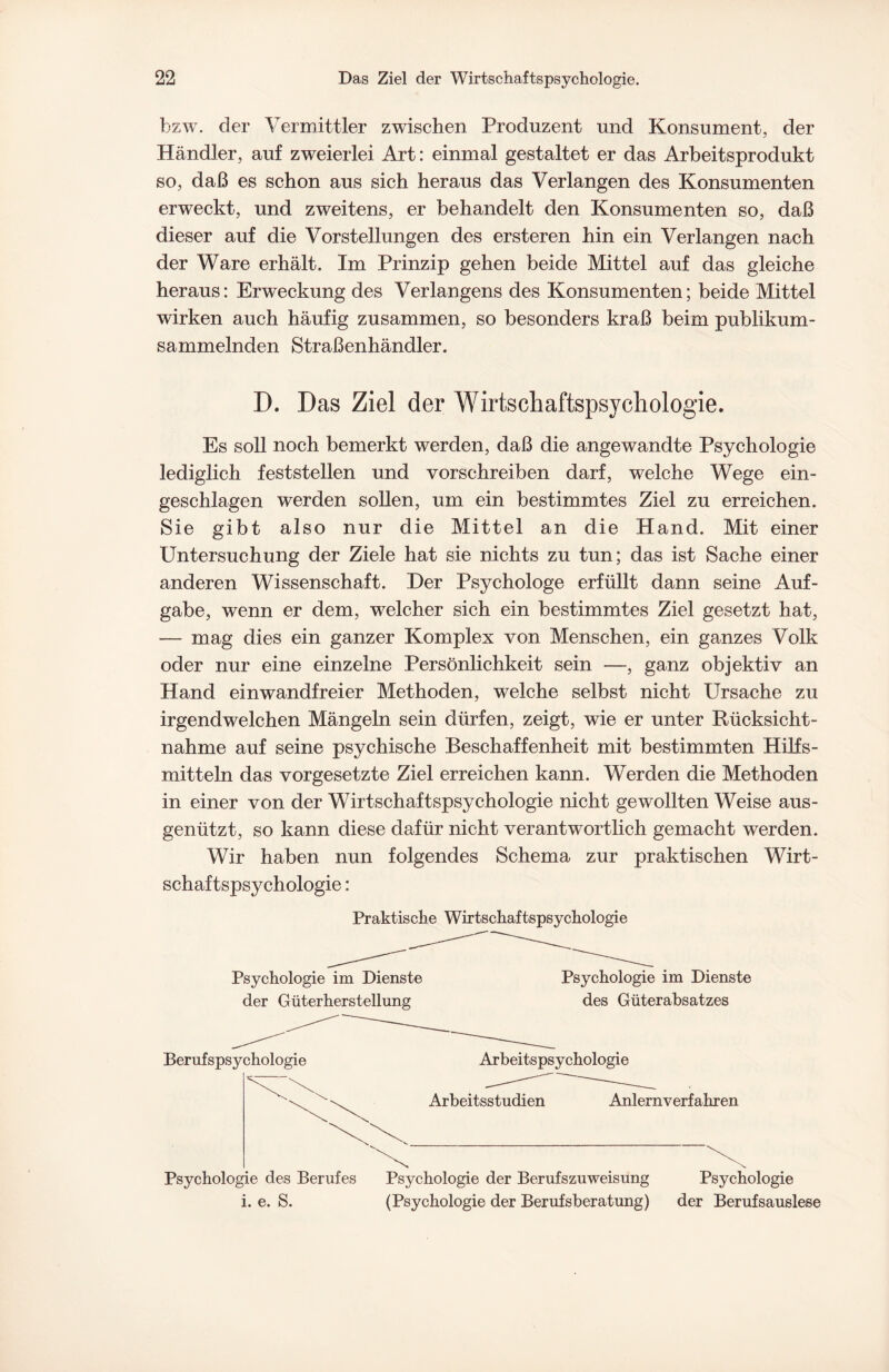 bzw. der Vermittler zwischen Produzent und Konsument, der Händler, auf zweierlei Art: einmal gestaltet er das Arbeitsprodukt so, daß es schon aus sich heraus das Verlangen des Konsumenten erweckt, und zweitens, er behandelt den Konsumenten so, daß dieser auf die Vorstellungen des ersteren hin ein Verlangen nach der Ware erhält. Im Prinzip gehen beide Mittel auf das gleiche heraus: Erweckung des Verlangens des Konsumenten; beide Mittel wirken auch häufig zusammen, so besonders kraß beim publikum¬ sammelnden Straßenhändler. D. Das Ziel der Wirtschaftspsycliologie. Es soll noch bemerkt werden, daß die angewandte Psychologie lediglich feststellen und vorschreiben darf, welche Wege ein¬ geschlagen werden sollen, um ein bestimmtes Ziel zu erreichen. Sie gibt also nur die Mittel an die Hand. Mit einer Untersuchung der Ziele hat sie nichts zu tun; das ist Sache einer anderen Wissenschaft. Der Psychologe erfüllt dann seine Auf¬ gabe, wenn er dem, welcher sich ein bestimmtes Ziel gesetzt hat, — mag dies ein ganzer Komplex von Menschen, ein ganzes Volk oder nur eine einzelne Persönlichkeit sein —, ganz objektiv an Hand einwandfreier Methoden, welche selbst nicht Ursache zu irgendwelchen Mängeln sein dürfen, zeigt, wie er unter Rücksicht¬ nahme auf seine psychische Beschaffenheit mit bestimmten Hilfs¬ mitteln das Vorgesetzte Ziel erreichen kann. Werden die Methoden in einer von der Wirtschaftspsychologie nicht gewollten Weise aus¬ genützt, so kann diese dafür nicht verantwortlich gemacht werden. Wir haben nun folgendes Schema zur praktischen Wirt¬ schaftspsychologie : Praktische Wirtschaftspsychologie Psychologie im Dienste der Güterherstellung Psychologie im Dienste des Güterabsatzes Berufspsychologie Arbeitspsychologie Arbeitsstudien Anlernverfahren Psychologie des Berufes Psychologie der Berufs Zuweisung Psychologie i. e. S. (Psychologie der Berufsberatung) der Berufsauslese