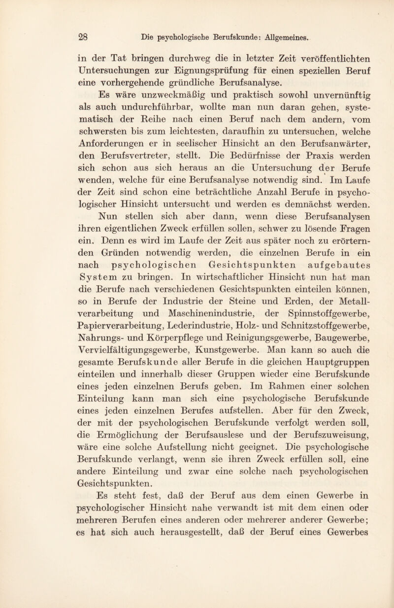 in der Tat bringen durchweg die in letzter Zeit veröffentlichten Untersuchungen zur Eignungsprüfung für einen speziellen Beruf eine vorhergehende gründliche Berufsanalyse. Es wäre unzweckmäßig und praktisch sowohl unvernünftig als auch undurchführbar, wollte man nun daran gehen, syste¬ matisch der Beihe nach einen Beruf nach dem andern, vom schwersten bis zum leichtesten, daraufhin zu untersuchen, welche Anforderungen er in seelischer Hinsicht an den Berufsanwärter, den Berufsvertreter, stellt. Die Bedürfnisse der Praxis werden sich schon aus sich heraus an die Untersuchung der Berufe wenden, welche für eine Berufsanalyse notwendig sind. Im Laufe der Zeit sind schon eine beträchtliche Anzahl Berufe in psycho¬ logischer Hinsicht untersucht und werden es demnächst werden. Nun stellen sich aber dann, wenn diese Berufsanalysen ihren eigentlichen Zweck erfüllen sollen, schwer zu lösende Fragen ein. Denn es wird im Laufe der Zeit aus später noch zu erörtern¬ den Gründen notwendig werden, die einzelnen Berufe in ein nach psychologischen Gesichtspunkten aufgebautes System zu bringen. In wirtschaftlicher Hinsicht nun hat man die Berufe nach verschiedenen Gesichtspunkten einteilen können, so in Berufe der Industrie der Steine und Erden, der Metall¬ verarbeitung und Maschinenindustrie, der Spinnstoff ge werbe, Papierverarbeitung, Lederindustrie, Holz- und Schnitzstoffgewerbe, Nahrungs- und Körperpflege und Reinigungsgewerbe, Baugewerbe, Vervielfältigungsgewerbe, Kunstgewerbe. Man kann so auch die gesamte Berufs künde aller Berufe in die gleichen Hauptgruppen einteilen und innerhalb dieser Gruppen wieder eine Berufskunde eines jeden einzelnen Berufs geben. Im Rahmen einer solchen Einteilung kann man sich eine psychologische Berufskunde eines jeden einzelnen Berufes auf stellen. Aber für den Zweck, der mit der psychologischen Berufskunde verfolgt werden soll, die Ermöglichung der Berufsauslese und der Berufszuweisung, wäre eine solche Aufstellung nicht geeignet. Die psychologische Berufskunde verlangt, wenn sie ihren Zweck erfüllen soll, eine andere Einteilung und zwar eine solche nach psychologischen Gesichtspunkten. Es steht fest, daß der Beruf aus dem einen Gewerbe in psychologischer Hinsicht nahe verwandt ist mit dem einen oder mehreren Berufen eines anderen oder mehrerer anderer Gewerbe; es hat sich auch herausgestellt, daß der Beruf eines Gewerbes