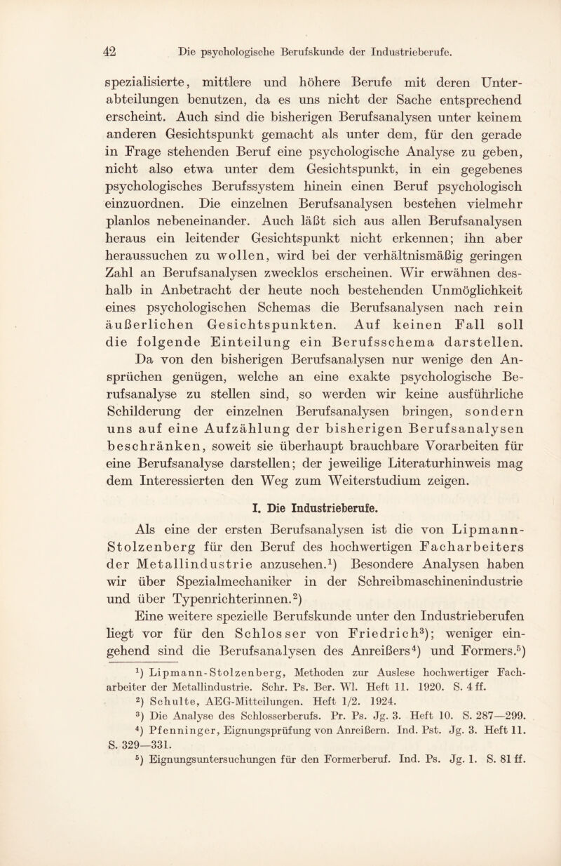 spezialisierte, mittlere und höhere Berufe mit deren Unter¬ abteilungen benutzen, da es uns nicht der Sache entsprechend erscheint. Auch sind die bisherigen Berufsanalysen unter keinem anderen Gesichtspunkt gemacht als unter dem, für den gerade in Frage stehenden Beruf eine psychologische Analyse zu geben, nicht also etwa unter dem Gesichtspunkt, in ein gegebenes psychologisches Berufssystem hinein einen Beruf psychologisch einzuordnen. Die einzelnen Berufsanalysen bestehen vielmehr planlos nebeneinander. Auch läßt sich aus allen Berufsanalysen heraus ein leitender Gesichtspunkt nicht erkennen; ihn aber heraussuchen zu wollen, wird bei der verhältnismäßig geringen Zahl an Berufsanalysen zwecklos erscheinen. Wir erwähnen des¬ halb in Anbetracht der heute noch bestehenden Unmöglichkeit eines psychologischen Schemas die Berufsanalysen nach rein äußerlichen Gesichtspunkten. Auf keinen Fall soll die folgende Einteilung ein Berufsschema darstellen. Da von den bisherigen Berufsanalysen nur wenige den An¬ sprüchen genügen, welche an eine exakte psychologische Be¬ rufsanalyse zu stellen sind, so werden wir keine ausführliche Schilderung der einzelnen Berufsanalysen bringen, sondern uns auf eine Aufzählung der bisherigen Berufsanalysen beschränken, soweit sie überhaupt brauchbare Vorarbeiten für eine Berufsanalyse darstellen; der jeweilige Literaturhinweis mag dem Interessierten den Weg zum Weiterstudium zeigen. I. Die Industrieherufe. Als eine der ersten Berufsanalysen ist die von Lipmann- Stolzenberg für den Beruf des hochwertigen Facharbeiters der Metallindustrie anzusehen.1) Besondere Analysen haben wir über Spezialmechaniker in der Schreibmaschinenindustrie und über Typenrichterinnen.2) Eine weitere spezielle Berufskunde unter den Industrieberufen liegt vor für den Schlosser von Friedrich3); weniger ein¬ gehend sind die Berufsanalysen des Anreißers4) und Formers.5) 1) Lipmann-Stolzenberg, Methoden zur Auslese hochwertiger Fach¬ arbeiter der Metallindustrie. Sehr. Ps. Ber. Wl. Heft 11. 1920. S. 4 ff. 2) Schulte, AEG-Mitteilungen. Heft 1/2. 1924. 3) Die Analyse des Schlosserberufs. Pr. Ps. Jg. 3. Heft 10. S. 287—299. 4) Pf enninger, Eignungsprüfung von Anreißern. Ind. Pst. Jg. 3. Heft 11. S. 329—331. 5) Eignungsuntersuchungen für den Formerberuf. Ind. Ps. Jg. 1. S. 81 ff.