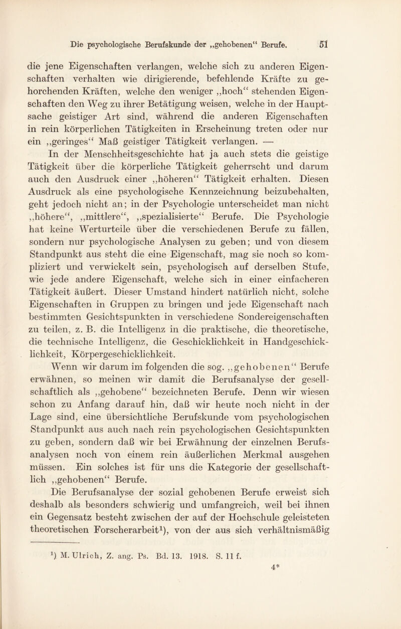 die jene Eigenschaften verlangen, welche sich zu anderen Eigen¬ schaften verhalten wie dirigierende, befehlende Kräfte zu ge¬ horchenden Kräften, welche den weniger „hoch“ stehenden Eigen¬ schaften den Weg zu ihrer Betätigung weisen, welche in der Haupt¬ sache geistiger Art sind, während die anderen Eigenschaften in rein körperlichen Tätigkeiten in Erscheinung treten oder nur ein „geringes“ Maß geistiger Tätigkeit verlangen. — In der Menschheitsgeschichte hat ja auch stets die geistige Tätigkeit über die körperliche Tätigkeit geherrscht und darum auch den Ausdruck einer „höheren“ Tätigkeit erhalten. Diesen Ausdruck als eine psychologische Kennzeichnung beizubehalten, geht jedoch nicht an; in der Psychologie unterscheidet man nicht „höhere“, „mittlere“, „spezialisierte“ Berufe. Die Psychologie hat keine Werturteile über die verschiedenen Berufe zu fällen, sondern nur psychologische Analysen zu geben; und von diesem Standpunkt aus steht die eine Eigenschaft, mag sie noch so kom¬ pliziert und verwickelt sein, psychologisch auf derselben Stufe, wie jede andere Eigenschaft, welche sich in einer einfacheren Tätigkeit äußert. Dieser Umstand hindert natürlich nicht, solche Eigenschaften in Gruppen zu bringen und jede Eigenschaft nach bestimmten Gesichtspunkten in verschiedene Sondereigenschaften zu teilen, z. B. die Intelligenz in die praktische, die theoretische, die technische Intelligenz, die Geschicklichkeit in Handgeschick¬ lichkeit, Körpergeschicklichkeit. Wenn wir darum im folgenden die sog. „gehobenen“ Berufe erwähnen, so meinen wir damit die Berufsanalyse der gesell¬ schaftlich als „gehobene“ bezeichneten Berufe. Denn wir wiesen schon zu Anfang darauf hin, daß wir heute noch nicht in der Lage sind, eine übersichtliche Berufskunde vom psychologischen Standpunkt aus auch nach rein psychologischen Gesichtspunkten zu geben, sondern daß wir bei Erwähnung der einzelnen Berufs¬ analysen noch von einem rein äußerlichen Merkmal ausgehen müssen. Ein solches ist für uns die Kategorie der gesellschaft¬ lich „gehobenen“ Berufe. Die Berufsanalyse der sozial gehobenen Berufe erweist sich deshalb als besonders schwierig und umfangreich, weil bei ihnen ein Gegensatz besteht zwischen der auf der Hochschule geleisteten theoretischen Forscherarbeit1), von der aus sich verhältnismäßig !) M. Ulrich, Z. ang. Ps. Bd. 13. 1918. S. 11 f. 4*