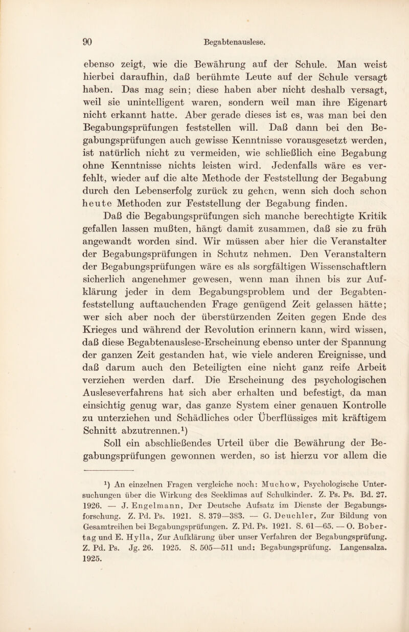 ebenso zeigt, wie die Bewährung auf der Schule. Man weist hierbei daraufhin, daß berühmte Leute auf der Schule versagt haben. Das mag sein; diese haben aber nicht deshalb versagt, weil sie unintelligent waren, sondern weil man ihre Eigenart nicht erkannt hatte. Aber gerade dieses ist es, was man bei den Begabungsprüfungen feststellen will. Daß dann bei den Be¬ gabungsprüfungen auch gewisse Kenntnisse vorausgesetzt werden, ist natürlich nicht zu vermeiden, wie schließlich eine Begabung ohne Kenntnisse nichts leisten wird. Jedenfalls wäre es ver¬ fehlt, wieder auf die alte Methode der Feststellung der Begabung durch den Lebenserfolg zurück zu gehen, wenn sich doch schon heute Methoden zur Feststellung der Begabung finden. Daß die Begabungsprüfungen sich manche berechtigte Kritik gefallen lassen mußten, hängt damit zusammen, daß sie zu früh angewandt worden sind. Wir müssen aber hier die Veranstalter der Begabungsprüfungen in Schutz nehmen. Den Veranstaltern der Begabungsprüfungen wäre es als sorgfältigen Wissenschaftlern sicherlich angenehmer gewesen, wenn man ihnen bis zur Auf¬ klärung jeder in dem Begabungsproblem und der Begabten- feststellung auftauchenden Frage genügend Zeit gelassen hätte; wer sich aber noch der überstürzenden Zeiten gegen Ende des Krieges und während der Revolution erinnern kann, wird wissen, daß diese Begabtenauslese-Erscheinung ebenso unter der Spannung der ganzen Zeit gestanden hat, wie viele anderen Ereignisse, und daß darum auch den Beteiligten eine nicht ganz reife Arbeit verziehen werden darf. Die Erscheinung des psychologischen Auslese Verfahrens hat sich aber erhalten und befestigt, da man einsichtig genug war, das ganze System einer genauen Kontrolle zu unterziehen und Schädliches oder Überflüssiges mit kräftigem Schnitt abzutrennen.1) Soll ein abschließendes Urteil über die Bewährung der Be¬ gabungsprüfungen gewonnen werden, so ist hierzu vor allem die 1) An einzelnen Fragen vergleiche noch: Muchow, Psychologische Unter¬ suchungen über die Wirkung des Seeklimas auf Schulkinder. Z. Ps. Ps. Bd. 27. 1926. — J. Engelmann, Der Deutsche Aufsatz im Dienste der Begabungs¬ forschung. Z. Pd. Ps. 1921. S. 379—383. — G. Deuchler, Zur Bildung von Gesamtreihen bei Begabungsprüfungen. Z. Pd. Ps. 1921. S. 61—65.—0. Bober¬ tag und E. Hylla, Zur Aufklärung über unser Verfahren der Begabungsprüfung. Z. Pd. Ps. Jg. 26. 1925. S. 505—511 und: Begabungsprüfung. Langensalza. 1925.