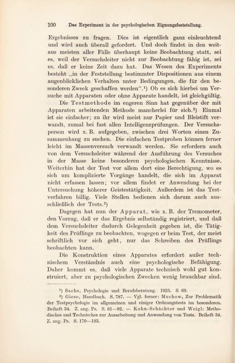Ergebnisses zu fragen. Dies ist eigentlich ganz einleuchtend und wird auch überall gefordert. Und doch findet in den weit¬ aus meisten aller Fälle überhaupt keine Beobachtung statt, sei es, weil der Versuchsleiter nicht zur Beobachtung fähig ist, sei es, daß er keine Zeit dazu hat. Das Wesen des Experiments besteht ,,in der Feststellung bestimmter Dispositionen aus einem augenblicklichen Verhalten unter Bedingungen, die für den be¬ sonderen Zweck geschaffen werden“.1) Ob es sich hierbei um Ver¬ suche mit Apparaten oder ohne Apparate handelt, ist gleichgültig. Die Testmethode im engeren Sinn hat gegenüber der mit Apparaten arbeitenden Methode mancherlei für sich.2) Einmal ist sie einfacher; zu ihr wird meist nur Papier und Bleistift ver¬ wandt, zumal bei fast allen Intelligenzprüfungen. Der Versuchs¬ person wird z. B. auf gegeben, zwischen drei Worten einen Zu¬ sammenhang zu suchen. Die einfachen Testproben können ferner leicht im Massenversuch verwandt werden. Sie erfordern auch von dem Versuchsleiter während der Ausführung des Versuches in der Masse keine besonderen psychologischen Kenntnisse. Weiterhin hat der Test vor allem dort eine Berechtigung, wo es sich um komplizierte Vorgänge handelt, die sich im Apparat nicht erfassen lassen; vor allem findet er Anwendung bei der Untersuchung höherer Geistestätigkeit. Außerdem ist das Test¬ verfahren billig. Viele Stellen bedienen sich darum auch aus¬ schließlich der Tests.2) Dagegen hat nun der Apparat, wie z. B. der Tremometer, den Vorzug, daß er das Ergebnis selbständig registriert, und daß dem Versuchsleiter dadurch Gelegenheit gegeben ist, die Tätig¬ keit des Prüflings zu beobachten, wogegen er beim Test, der meist schriftlich vor sich geht, nur das Schreiben des Prüflings beobachten kann. Die Konstruktion eines Apparates erfordert außer tech¬ nischem Verständnis auch eine psychologische Befähigung. Daher kommt es, daß viele Apparate technisch wohl gut kon¬ struiert, aber zu psychologischen Zwecken wenig brauchbar sind. x) Sachs, Psychologie und Berufsberatung. 1925. S. 69. 2) Giese, Handbuch. S. 787. — Vgl. ferner: Muchow, Zur Problematik der Testpsychologie im allgemeinen und einiger Ordnungstests im besonderen. Beiheft 34. Z. ang. Ps. S. 61—92. — Kohn-Schächter und Weigl: Metho¬ disches und Technisches zur Ausarbeitung und Anwendung von Tests. Beiheft 34. Z. ang. Ps. S. 170—193.