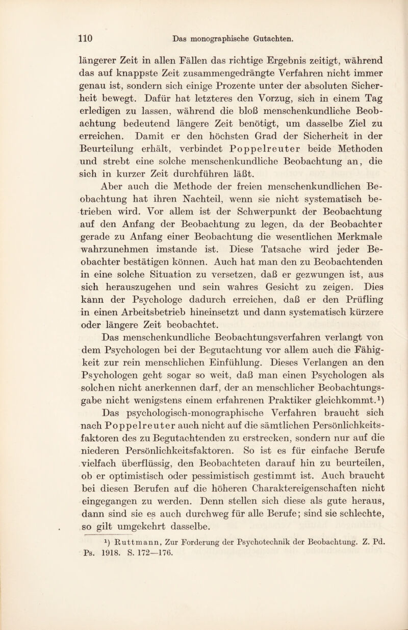 längerer Zeit in allen Fällen das richtige Ergebnis zeitigt, während das auf knappste Zeit zusammengedrängte Verfahren nicht immer genau ist, sondern sich einige Prozente unter der absoluten Sicher¬ heit bewegt. Dafür hat letzteres den Vorzug, sich in einem Tag erledigen zu lassen, während die bloß menschenkundliche Beob¬ achtung bedeutend längere Zeit benötigt, um dasselbe Ziel zu erreichen. Damit er den höchsten Grad der Sicherheit in der Beurteilung erhält, verbindet Poppelreuter beide Methoden und strebt eine solche menschenkundliche Beobachtung an, die sich in kurzer Zeit durchführen läßt. Aber auch die Methode der freien menschenkundlichen Be¬ obachtung hat ihren Nachteil, wenn sie nicht systematisch be¬ trieben wird. Vor allem ist der Schwerpunkt der Beobachtung auf den Anfang der Beobachtung zu legen, da der Beobachter gerade zu Anfang einer Beobachtung die wesentlichen Merkmale wahrzunehmen imstande ist. Diese Tatsache wird jeder Be¬ obachter bestätigen können. Auch hat man den zu Beobachtenden in eine solche Situation zu versetzen, daß er gezwungen ist, aus sich herauszugehen und sein wahres Gesicht zu zeigen. Dies kann der Psychologe dadurch erreichen, daß er den Prüfling in einen Arbeitsbetrieb hineinsetzt und dann systematisch kürzere oder längere Zeit beobachtet. Das menschenkundliche Beobachtungsverfahren verlangt von dem Psychologen bei der Begutachtung vor allem auch die Fähig¬ keit zur rein menschlichen Einfühlung. Dieses Verlangen an den Psychologen geht sogar so weit, daß man einen Psychologen als solchen nicht anerkennen darf, der an menschlicher Beobachtungs¬ gabe nicht wenigstens einem erfahrenen Praktiker gleichkommt.1) Das psychologisch-monographische Verfahren braucht sich nach Poppelreuter auch nicht auf die sämtlichen Persönlichkeits- faktoren des zu Begutachtenden zu erstrecken, sondern nur auf die niederen Persönlichkeitsfaktoren. So ist es für einfache Berufe vielfach überflüssig, den Beobachteten darauf hin zu beurteilen, ob er optimistisch oder pessimistisch gestimmt ist. Auch braucht bei diesen Berufen auf die höheren Charaktereigenschaften nicht eingegangen zu werden. Denn stellen sich diese als gute heraus, dann sind sie es auch durchweg für alle Berufe; sind sie schlechte, so gilt umgekehrt dasselbe. *) Ruttmann, Zur Forderung der Psychotechnik der Beobachtung. Z. Pd. Ps. 1918. S. 172—176.