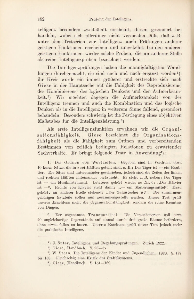 telligenz besonders zweifelhaft erscheint, diesen gesondert be¬ handeln, wobei sich allerdings nicht vermeiden läßt, daß z. B. unter den Testserien zur Intelligenz auch Prüfungen anderer geistigen Funktionen erscheinen und umgekehrt bei den anderen geistigen Funktionen wieder solche Proben, die an anderer Stelle als reine Intelligenzproben bezeichnet werden. Die Intelligenzprüfungen haben die mannigfaltigsten Wand¬ lungen durchgemacht, sie sind nach und nach ergänzt worden1), ihr Kreis wurde ein immer größerer und erstreckte sich nach Giese in der Hauptsache auf die Fähigkeit des Reproduzierens, des Kombinierens, des logischen Denkens und der Aufmerksam¬ keit.2) Wir möchten dagegen die Aufmerksamkeit von der Intelligenz trennen und auch die Kombination und das logische Denken als in die Intelligenz in weiterem Sinne fallend, gesondert behandeln. Besonders schwierig ist die Festlegung eines objektiven Maßstabes für die Intelligenzleistung.3) Als erste Intelligenzfunktion erwähnen wir die Organi¬ sationsfähigkeit. Giese bezeichnet die Organisations¬ fähigkeit als die Fähigkeit zum Ordnen und vorbereitenden Bestimmen von zeitlich bedingten Relationen zu erwartender Sachverhalte. Er bringt folgende Teste in Anwendung4): 1. Das Ordnen von Wortzeilen. Gegeben sind in Vordruck etwa 10 kurze Sätze, die in zwei Hälften geteilt sind, z. B.: Der Tiger ist — ein Raub¬ tier. Die Sätze sind untereinander geschrieben, jedoch sind die Zeilen der linken und rechten Hälften miteinander vertauscht. Es steht z. B. neben: Der Tiger ist — ein Musikinstrument. Letzteres gehört wieder zu Nr. 6: ,,Das Klavier ist —“. Rechts von Klavier steht dann: ,,— ein Säuberungsmittel“. Dazu gehört, an anderer Stelle stehend: „Der Zahnstocher ist“. Die zusammen¬ gehörigen Satzteile sollen nun zusammengestellt werden. Dieser Test prüft unseres Erachtens nicht die Organisationsfähigkeit, sondern die reine Kenntnis von Dingen. 2. Der sogenannte Transporttest. Die Versuchsperson soll etwa 20 ungleichartige Gegenstände auf einmal durch drei große Räume befördern, ohne etwas fallen zu lassen. Unseres Erachtens prüft dieser Test jedoch mein' die praktische Intelligenz. J. Suter, Intelligenz und Begabungsprüfungen. Zürich 1922. 2) Giese, Handbuch. S. 26—37. 3) W. Stern, Die Intelligenz der Kinder und Jugendlichen. 1920. S. 127 bis 158. Gleichzeitig eine Kritik des Staffelsystems. 4) Giese, Handbuch. S. 154—169.