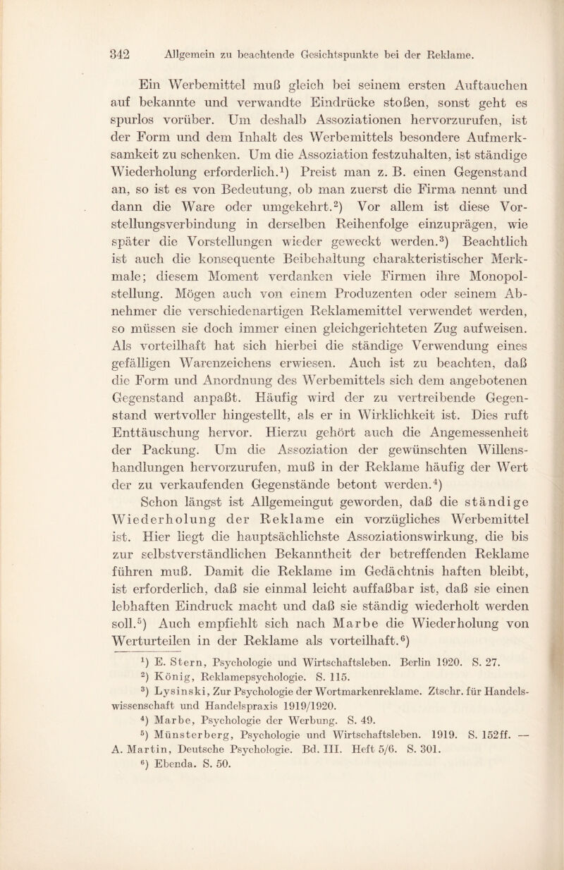 Ein Werbemittel muß gleich bei seinem ersten Auftauchen auf bekannte und verwandte Eindrücke stoßen, sonst geht es spurlos vorüber. Um deshalb Assoziationen hervorzurufen, ist der Form und dem Inhalt des Werbemittels besondere Aufmerk¬ samkeit zu schenken. Um die Assoziation festzuhalten, ist ständige Wiederholung erforderlich.1) Preist man z. B. einen Gegenstand an, so ist es von Bedeutung, ob man zuerst die Firma nennt und dann die Ware oder umgekehrt.2) Vor allem ist diese Vor¬ stellungsverbindung in derselben Reihenfolge einzuprägen, wie später die Vorstellungen wieder geweckt werden.3) Beachtlich ist auch die konsequente Beibehaltung charakteristischer Merk¬ male ; diesem Moment verdanken viele Firmen ihre Monopol¬ stellung. Mögen auch von einem Produzenten oder seinem Ab¬ nehmer die verschiedenartigen Reklamemittel verwendet werden, so müssen sie doch immer einen gleichgerichteten Zug auf weisen. Als vorteilhaft hat sich hierbei die ständige Verwendung eines gefälligen Warenzeichens erwiesen. Auch ist zu beachten, daß die Form und Anordnung des Werbemittels sich dem angebotenen Gegenstand anpaßt. Häufig wird der zu vertreibende Gegen¬ stand wertvoller hingestellt, als er in Wirklichkeit ist. Dies ruft Enttäuschung hervor. Hierzu gehört auch die Angemessenheit der Packung. Um die Assoziation der gewünschten Willens- handlangen hervorzurufen, muß in der Reklame häufig der Wert der zu verkaufenden Gegenstände betont werden.4) Schon längst ist Allgemeingut geworden, daß die ständige Wiederholung der Reklame ein vorzügliches Werbemittel ist. Hier liegt die hauptsächlichste Assoziationswirkung, die bis zur selbstverständlichen Bekanntheit der betreffenden Reklame führen muß. Damit die Reklame im Gedächtnis haften bleibt, ist erforderlich, daß sie einmal leicht auffaßbar ist, daß sie einen lebhaften Eindruck macht und daß sie ständig wiederholt werden soll.5) Auch empfiehlt sich nach Marbe die Wiederholung von Werturteilen in der Reklame als vorteilhaft.6) x) E. Stern, Psychologie und Wirtschaftsleben. Berlin 1920. S. 27. 2) König, Reklamepsychologie. S. 115. 3) Lysinski, Zur Psychologie der Wortmarkenreklame. Ztschr. für Handels¬ wissenschaft und Handelspraxis 1919/1920. 4) Marbe, Psychologie der Werbung. S. 49. 5) Münsterberg, Psychologie und Wirtschaftsleben. 1919. S. 152ff. — A. Martin, Deutsche Psychologie. Bd. III. Heft 5/6. S. 301. 6) Ebenda. S. 50.