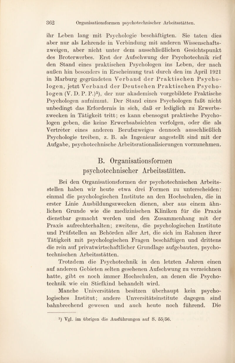 ihr Leben lang mit Psychologie beschäftigten. Sie taten dies aber nur als Lehrende in Verbindung mit anderen Wissenschafts¬ zweigen, aber nicht unter dem ausschließlichen Gesichtspunkt des Broterwerbes. Erst der Aufschwung der Psychotechnik rief den Stand eines praktischen Psychologen ins Leben, der nach außen hin besonders in Erscheinung trat durch den im April 1921 in Marburg gegründeten Verband der Praktischen Psycho¬ logen, jetzt Verband der Deutschen Praktischen Psycho¬ logen (V. D. P. P.)1), der nur akademisch vorgebildete Praktische Psychologen auf nimmt. Der Stand eines Psychologen faßt nicht unbedingt das Erfordernis in sich, daß er lediglich zu Erwerbs¬ zwecken in Tätigkeit tritt; es kann ebensogut praktische Psycho¬ logen geben, die keine Erwerbsabsichten verfolgen, oder die als Vertreter eines anderen Berufszweiges dennoch ausschließlich Psychologie treiben, z. B. als Ingenieur angestellt sind mit der Aufgabe, psychotechnische Arbeitsrationalisierungen vorzunehmen. B. Organisationsformen psychotechnischer Arbeitsstätten. Bei den Organisationsformen der psychotechnischen Arbeits¬ stellen haben wir heute etwa drei Formen zu unterscheiden: einmal die psychologischen Institute an den Hochschulen, die in erster Linie Ausbildungszwecken dienen, aber aus einem ähn¬ lichen Grunde wie die medizinischen Kliniken für die Praxis dienstbar gemacht werden und den Zusammenhang mit der Praxis aufrechterhalten; zweitens, die psychologischen Institute und Prüfstellen an Behörden aller Art, die sich im Bahmen ihrer Tätigkeit mit psychologischen Fragen beschäftigen und drittens die rein auf lorivatwirtschaftlicher Grundlage aufgebauten, psycho¬ technischen Arbeitsstätten. Trotzdem die Psychotechnik in den letzten Jahren einen auf anderen Gebieten selten gesehenen Aufschwung zu verzeichnen hatte, gibt es noch immer Hochschulen, an denen die Psycho¬ technik wie ein Stiefkind behandelt wird. Manche Universitäten besitzen überhaupt kein psycho¬ logisches Institut; andere Unversitätsinstitute dagegen sind bahnbrechend gewesen und auch heute noch führend. Die 1) Vgl. im übrigen die Ausführungen auf S. 55/56.